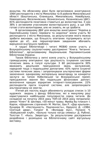юнацтва. На обласному рівні було організовано анкетування
1064 респондентів з міста Миколаїва та 8 районів Миколаївської
області (Баштанська, Єланецька, Миколаївська, Новобузька,
Новоодеська, Веселинівська, Вознесенська, Казанківська ЦБС).
81% респондентів позитивно ставиться до волонтерства. З них
38% є активними учасниками волонтерського руху, а ще 10%
готові стати волонтерами, але не знають, як це зробити.
В організованому ДБУ для юнацтва анкетуванні “Україна в
Європейському Союзі: переваги та недоліки” взяли участь 92
респонденти з міста Миколаєва, за результатами якого можна
зробити висновок, що більшість опитаних підтримують вступ
країни до єС, але першочерговим завданням вбачають
вирішення внутрішніх проблем.
У грудні бібліотекарі і читачі МОБЮ взяли участь у
Всеукраїнському соціологічному дослідженні “Книга. Читання.
Бібліотека”, організованому Національною Парламентською
бібліотекою України.
Також бібліотека у липні взяла участь у Всеукраїнському
громадському опитуванні про доцільність існування системи
почесних звань в галузі культури. З 60 респондентів 30%
вважають доцільним присудження звань заслужений,
народний тощо з подальшими доплатами. 43% проти існуючої
системи почесних звань і запропонували альтернативні форми
заохочення: одноразову матеріальну винагороду за конкретні
заслуги за типом Нобелівської чи Всеукраїнської премії;
присудження звання без подальших фінансових доплат;
визначення кращих відкритим інтернет-голосуванням. 22%
респондентів проти існуючої системи, але запропонувати
альтернативну не змогли.
П'ятий рік поспіль відділ абонементу укладає список із 10
художніх видань з фонду бібліотеки, які в минулому році
користувалися найбільшою популярністю серед читачів. До
складеної на початку 2015 року ТОП-10 2014 року потрапили:
роман “Ключ” В. Шкляра, «50 минут травы. Фрейд бы плакал» І.
Карпи, «Щоденник страченої» М. Матіос, Бах Р. «Дар крыльев»,
Кундера М. «Неспешность. Подлинность», Орруелл Д. «1984.
Скотный двор», Голдінг В. «Володар мух», Паланік Ч.
«Бойцовский клуб», «Больно только когда смеюсь» Д. Рубіної,
Толстая Т. «Кысь. Зверотур». За результатами дослідження
розроблено і розміщено на бібліотечному сайті віртуальну
виставку.
52
 