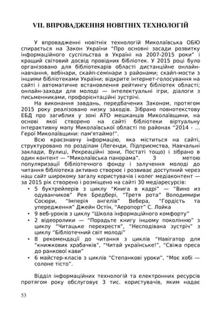 VІІ. ВПРОВАДЖЕННЯ НОВІТНІХ ТЕХНОЛОГІЙ
У впровадженні новітніх технологій Миколаївська ОБЮ
спирається на Закон України “Про основні засади розвитку
інформаційного суспільства в Україні на 2007-2015 роки” і
кращий світовий досвід провідних бібліотек. У 2015 році було
організовано для бібліотекарів області дистанційне онлайн-
навчання, вебінари, скайп-семінари з районами; скайп-мости з
іншими бібліотеками України; відкрите інтернет-голосування на
сайті і автоматичне встановлення рейтингу бібліотек області;
онлайн-заходи для молоді — інтелектуальні ігри, діалоги з
письменниками, профорієнтаційні зустрічі.
На виконання завдань, передбачених Законом, протягом
2015 року реалізовано низку заходів. Зібрано повнотекстову
ЕБД про загиблих у зоні АТО мешканців Миколаївщини, на
основі якої створено на сайті бібліотеки віртуальну
інтерактивну мапу Миколаївської області по районах “2014 - ...
Герої Миколаївщини: пам'ятаймо!”.
Всю краєзнавчу інформацію, яка міститься на сайті,
структуровано по розділам (Легенди, Підприємства, Навчальні
заклади, Вулиці, Рекреаційні зони, Постаті тощо) і зібрано в
один контент — “Миколаївська панорама”. З метою
популяризації бібліотечного фонду і залучення молоді до
читання бібліотека активно створює і розвиває доступний через
наш сайт широкому загалу користувачів і колег медіаконтент —
за 2015 рік створено і розміщено на сайті 30 медіаресурсів:
• 5 буктрейлерів з циклу “Книга в кадрі” — “Вино из
одуванчиков” Рея Бредбері, “Третя рота” Володимири
Сосюри, “Імперія ангелів” Вебера, “Гордість та
упередження” Джейн Остін, “Аеропорт” С. Лойка
• 9 веб-уроків з циклу “Школа інформаційного комфорту”
• 2 відеоролики — “Порадьте книгу іншому поколінню” з
циклу “Читацьке перехрестя”, “Несподівана зустріч” з
циклу “Бібліотечний світ молоді”
• 8 рекомендації до читання з циклів “Навігатор для
“книжкових храбачків”, “Читай українське!”, “Свіжа преса
до ранкової кави”
• 6 майстер-класів з циклів “Степанкові уроки”, “Моє хобі —
солоне тісто”.
Відділ інформаційних технологій та електронних ресурсів
протягом року обслуговує 3 тис. користувачів, яким надає
53
 