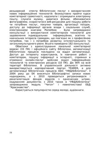 розширений спектр бібліотечних послуг з використанням
нових інформаційних технологій: безкоштовно пройти курси
комп’ютерної грамотності, надсилати і отримувати електронну
пошту, слухати музику, дивитися фільми, обмінюватися
фотографіями, скористатися веб-ресурсами для пошуку роботи
чи потрібних послуг, покупки товарів, організації поїздок,
доступу до інформації органів влади і соціальних служб,
електронними книгами Pocketboo . Були запроваджені
консультації з використання комп'ютерних технологій для
задоволення індивідуальних інформаційних, освітніх та
навчальних інтересів громадян, що пов’язані як з професійною
потребою, так і з потребою розвитку інтелектуального та
загальнокультурного рівня. Всього проведено 182 консультації.
Обов'язки з адміністрування локальної комп'ютерної
мережі (33 ПК) і офіційного сайту бібліотеки, автоматизації
бібліотечних процесів покладено на відділ автоматизації.
Доступ до інтернету користувачів, їх навчання роботі з
комп'ютером, пошуку інформації в інтернеті, сприяння в
отриманні онлайн-послуг здійснює відділ інформаційних
технологій та електронних ресурсів (10 ПК). Діє WiFi на всій
території бібліотеки. В управлінській діяльності активно
використовується корпоративний портал TEAMER, а для
автоматизації бібліотечних процесів АБІС “УФД/Бібліотека”. З
2004 року до ЕК вносяться бібліографічні записи нових
надходжень, а з 2010 проводиться ретроконверсія і
рекаталогізація фондів відділів з одночасним штрих-
кодуванням документів; з 2010 також в “УФД/Бібліотека”
запроваджено модуль “Читач” і повнотекстової ЕБД
“Краєзнавство”.
Користуються популярністю серед молоді, аудіокниги.
54
 