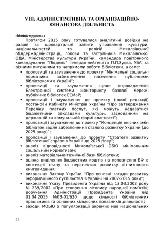 VІІІ. АДМІНІСТРАТИВНА ТА ОРГАНІЗАЦІЙНО-
ФІНАНСОВА ДІЯЛЬНІСТЬ
Адміністрування
Протягом 2015 року готувалися аналітичні довідки на
разові та щоквартальні запити управління культури,
національностей та релігій Миколаївської
облдержадміністрації, голови та заступників Миколаївської
ОДА, Міністерства культури України, командира повітряного
командування “Південь” генерал-лейтената П.П.Зуєва, УБА за
різними питаннями та напрямами роботи бібліотеки, а саме:
• пропозиції та зауваження до проекту “Мінімальні соціальні
нормативи забезпечення населення публічними
бібліотеками в Україні”;
• пропозиції та зауваження щодо впровадження
Електронної системи моніторингу базової мережі
публічних бібліотек ЕСМаР;
• пропозиції і зауваження до проекту (нової редакції)
постанови Кабінету Міністрів України “Про затвердження
Переліку платних послуг, які можуть надаватися
бюджетними закладами культури, заснованими на
державній та комунальній формі власності”;
• пропозиції і зауваження до проекту “Концепція якісних змін
бібліотек задля забезпечення сталого розвитку України (до
2025 року)”;
• пропозиції і зауваження до проекту “Стратегії розвитку
бібліотечної справи в Україні до 2025 року”;
• аналіз відповідності Миколаївської ОБЮ мінімальним
соціальним нормативам;
• аналіз матеріально-технічної бази бібліотеки;
• оцінка виділення бюджетних коштів на поповнення БФ в
контексті стану та перспектив розвитку вітчизняного
книговидання;
• виконання Закону України “Про основні засади розвитку
інформаційного суспільства в Україні на 2007-2015 роки”;
• виконання Указу Президента України від 13.03.2002 року
№ 239/2002 «Про створення літопису народної пам’яті»;
доручення Адміністрації Президента України від
01.04.2015 №03-01/620 щодо кількості бібліотечних
працівників та основних кількісних показників діяльності;
• заходи МОБЮ з популяризації окремих мов національних
55
 