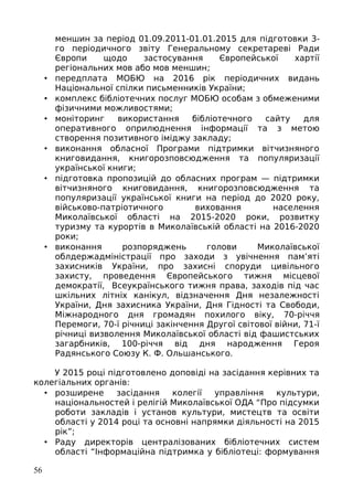 меншин за період 01.09.2011-01.01.2015 для підготовки 3-
го періодичного звіту Генеральному секретареві Ради
Європи щодо застосування Європейської хартії
регіональних мов або мов меншин;
• передплата МОБЮ на 2016 рік періодичних видань
Національної спілки письменників України;
• комплекс бібліотечних послуг МОБЮ особам з обмеженими
фізичними можливостями;
• моніторинг використання бібліотечного сайту для
оперативного оприлюднення інформації та з метою
створення позитивного іміджу закладу;
• виконання обласної Програми підтримки вітчизняного
книговидання, книгорозповсюдження та популяризації
української книги;
• підготовка пропозицій до обласних програм — підтримки
вітчизняного книговидання, книгорозповсюдження та
популяризації української книги на період до 2020 року,
військово-патріотичного виховання населення
Миколаївської області на 2015-2020 роки, розвитку
туризму та курортів в Миколаївській області на 2016-2020
роки;
• виконання розпоряджень голови Миколаївської
облдержадміністрації про заходи з увічнення пам’яті
захисників України, про захисні споруди цивільного
захисту, проведення Європейського тижня місцевої
демократії, Всеукраїнського тижня права, заходів під час
шкільних літніх канікул, відзначення Дня незалежності
України, Дня захисника України, Дня Гідності та Свободи,
Міжнародного дня громадян похилого віку, 70-річчя
Перемоги, 70-ї річниці закінчення Другої світової війни, 71-ї
річниці визволення Миколаївської області від фашистських
загарбників, 100-річчя від дня народження Героя
Радянського Союзу К. Ф. Ольшанського.
У 2015 році підготовлено доповіді на засідання керівних та
колегіальних органів:
• розширене засідання колегії управління культури,
національностей і релігій Миколаївської ОДА “Про підсумки
роботи закладів і установ культури, мистецтв та освіти
області у 2014 році та основні напрямки діяльності на 2015
рік”;
• Раду директорів централізованих бібліотечних систем
області “Інформаційна підтримка у бібліотеці: формування
56
 