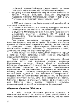 соціальної і правової обізнаності користувачів” за темою
“Навздогін за поколінням NEXT: бібліотечний марафон”;
• об'єднану науково-методичну Раду обласних бібліотек за
темами “Аналіз діяльності юнацьких структурних
підрозділів бібліотек Миколаївської області у 2014 році”,
“Мотивація участі молоді у волонтерському русі”.
У 2015 році заклад став базою навчальної, виробничої та
дипломної практики для:
• 6 студентів Миколаївського коледжу культури і мистецтв
(ІІ і ІІІ курси) за спеціальністю “Бібліотечна справа”;
• 8 студентів Миколаївської філії Київського національного
університету культури і мистецтв (IV, V курси) за
спеціальністю “Книгознавство, бібліотекознавство і
бібліографія”.
Практиканти виконували завдання за програмою
практики, брали активну участь у роботі бібліотеки: розробляли
проекти регламентуючої документації закладу, писали сценарії
та проводили заходи, організовували бібліотечні акції,
оформлювали книжкові виставки та інформаційні стенди,
допомагали в укладанні видавничої продукції.
У 2015 році двічі на місяць проводилися оперативні наради
з поточних питань організації роботи окремих структурних
підрозділів і бібліотеки в цілому.
Кожне півріччя Адміністрація на загальних зборах
колективу звітує про виконання основних положень
Колективного договору. Штатну кількість працівників
бібліотеки збережено (37,5 шт.од.). На 0,5 ставки працювали
співробітники виключно за існуючими законодавчими
нормативами, власним бажанням і сімейними обставинами. В
повному обсязі і своєчасно виплачувалися заробітна плата,
вислуга років, індексація, 100% допомога на оздоровлення.
Надбавка КМУ за особливі умови становила 40%, на вирішення
соціально-побутових питань 30%. Вже четвертий рік поспіль
бібліотечні фахівці не отримують премію до Всеукраїнського
дня бібліотек через відмову управління культури,
національностей та релігій затверджувати її в кошторисі.
Фінансова діяльність бібліотеки
У 2015р. заходи Програми розвитку культури в
Миколаївській області на 2011-2015 роки фінансувалися в
межах кошторисних призначень на поточний рік, але не в тому
57
 