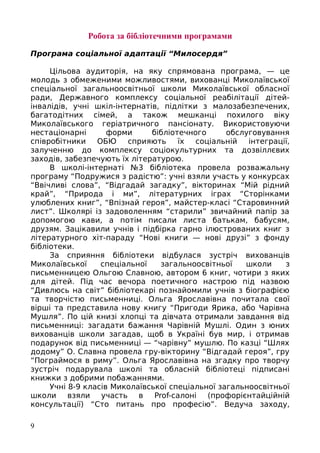 Робота за бібліотечними програмами
Програма соціальної адаптації “Милосердя”
Цільова аудиторія, на яку спрямована програма, — це
молодь з обмеженими можливостями, вихованці Миколаївської
спеціальної загальноосвітньої школи Миколаївської обласної
ради, Державного комплексу соціальної реабілітації дітей-
інвалідів, учні шкіл-інтернатів, підлітки з малозабезпечених,
багатодітних сімей, а також мешканці похилого віку
Миколаївського геріатричного пансіонату. Використовуючи
нестаціонарні форми бібліотечного обслуговування
співробітники ОБЮ сприяють їх соціальній інтеграції,
залученню до комплексу соціокультурних та дозвіллєвих
заходів, забезпечують їх літературою.
В школі-інтернаті №3 бібліотека провела розважальну
програму “Подружися з радістю”: учні взяли участь у конкурсах
“Ввічливі слова”, “Відгадай загадку”, вікторинах “Мій рідний
край”, “Природа і ми”, літературних іграх “Сторінками
улюблених книг”, “Впізнай героя”, майстер-класі “Старовинний
лист”. Школярі із задоволенням “старили” звичайний папір за
допомогою кави, а потім писали листа батькам, бабусям,
друзям. Зацікавили учнів і підбірка гарно ілюстрованих книг з
літературного хіт-параду “Нові книги — нові друзі” з фонду
бібліотеки.
За сприяння бібліотеки відбулася зустріч вихованців
Миколаївської спеціальної загальноосвітньої школи з
письменницею Ольгою Славною, автором 6 книг, чотири з яких
для дітей. Під час вечора поетичного настрою під назвою
“Дивлюсь на світ” бібліотекарі познайомили учнів з біографією
та творчістю письменниці. Ольга Ярославівна почитала свої
вірші та представила нову книгу “Пригоди Ярика, або Чарівна
Мушля”. По цій книзі хлопці та дівчата отримали завдання від
письменниці: загадати бажання Чарівній Мушлі. Один з юних
вихованців школи загадав, щоб в Україні був мир, і отримав
подарунок від письменниці — “чарівну” мушлю. По казці “Шлях
додому” О. Славна провела гру-вікторину “Відгадай героя”, гру
“Пограймося в риму”. Ольга Ярославівна на згадку про творчу
зустріч подарувала школі та обласній бібліотеці підписані
книжки з добрими побажаннями.
Учні 8-9 класів Миколаївської спеціальної загальноосвітньої
школи взяли участь в Prof-салоні (профорієнтайційній
консультації) “Сто питань про професію”. Ведуча заходу,
9
 
