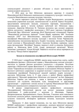 16
соціокультурної діяльності і реклами об'єднано у відділ краєзнавства і
соціокультурної діяльності).
У 2016 році на базі бібліотеки проходили практику 6 студентів
Миколаївської філії Київського національного університету культури і мистецтв, 5
студентів Миколаївського коледжу культури і мистецтв.
За участю народного депутата України Андрія Вадатурського, заступника
начальника управління культури, національностей та релігій Лариси Поддубної,
представників навчальних закладів, соціальних партнерів, письменників і
книговидавців, друзів і читачів відбувся публічний звіт бібліотеки перед
громадою. Директор бібліотеки Н. Ткаченко розповіла про основні напрямки
роботи, результати і професійні досягнення у 2015 році і вручила Сертифікати
“Почесний Друг бібліотеки” редактору Філії Національної телекомпанії України
“Миколаївська регіональна дирекція” Галині Щербі; керівнику НФ “Асоціація
інвалідів АТО” Іллі Шполянському; завідуючій відділенням підвищення
кваліфікації Миколаївського коледжу культури і мистецтв Тетяні Чернявській;
миколаївському письменнику-фантасту Андрію Альтанову; президенту Федерації
легкої атлетики в Миколаївській області Анатолію Бугайову; керівнику гуртка
юних фотоаматорів “ФотоКрок” Будинку творчості дітей та юнацтва Ленінського
району м. Миколаєва Ірині Гузій; лідеру громадської організації “Жіночі
ініціативи і демократія” Альоні Бутовій. Уважність гостей на заході перевірили під
час квесту “Пошук байтів інформації”.
Заходи на підвищення кваліфікації бібліотекарів МОБЮ
У 2016 році 1 співробітник МОБЮ, маючи вищу педагогічну освіту, здобув
кваліфікацію фахівця з бібліотечної справи у Миколаївському коледжі культури і
мистецтв та отримав Диплом молодшого спеціаліста з відзнакою. Заступник
директора з бібліотечної справи Ярмоленко О. А. пройшла проблемне навчання за
темою “Європейська інтеграція для юнацьких та молодіжних бібліотек України” в
Інституті публічного управління та кадрової політики і отримала Свідоцтво про
підвищення кваліфікації Національної академії керівних кадрів культури і
мистецтв. Бібліотекар Алієв А. Р. взяв участь у роботі Школи професійної
майстерності “Молодий професіонал бібліотеки для юнацтва” на базі Державної
бібліотеки України для юнацтва, а також в тренінгу з основ екскурсійної
діяльності для студентів, викладачів, гідів, екскурсоводів та краєзнавців
(організатори — управління з питань молоді та туризму Миколаївської ОДА і МФ
Київського національного університету культури і мистецтв).
В рамках міжрегіонального проекту професійного спілкування
“Всеукраїнський бібліотечний простір для молоді: ланцюжок єднання”
організовано 9 скайп-зустрічей з колегами із Житомира, Харкова,
Дніпропетровська, Кропивницького, Одеси, Полтави. Учасники мали можливість
поділитися досвідом роботи, впровадження інноваційних проектів, використання
сучасних технологій, обговорити проблемні питання, налагодити механізм
співпраці.
Проведено 11 Днів творчої ініціативи, під час яких бібліотечні фахівці
МОБЮ знайомилися з професійною періодикою, досвідом проектної діяльності
Баштанської ЦБС, інтерактивною грою з виборчого права “Абетка виборця”,
 