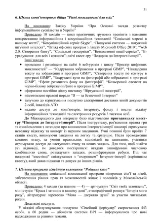 31
6. Школа комп'ютерного бійця “Рівні можливості для всіх”
На виконання: Закону України “Про Основні засади розвитку
інформаційного суспільства в Україні”
Проведено 10 заходів — цикл практичних групових тренінгів з навчання
використанню інформаційних і комунікаційних технологій “Соціальні мережі в
нашому житті”, “Комунікаційний сервіс Skype”, “Пошукові системи — потужний
штучний інтелект”, “Огляд офісних програм з пакету Microsoft Office 2010”, “Web
2.0. Створення блогу”, “Соціальні геосервіси”, “Безкоштовні email-сервіси”, “Е-
урядування: для всіх і кожного”; двічі квест-гру “Подорож до Інтернет-імперії”.
Інші заходи:
 проведено і розміщено на сайті 6 веб-уроків з циклу “Простір цифрових
можливостей” — “Кадрування зображення в програмі GIMP”, “Накладення
тексту на зображення в програмі GIMP”, “Створення тексту по контуру в
програмі GIMP”, “Закруглені кути на фотографії або зображенні в програмі
GIMP”, “Ефект розмитого фону на фотографії”, “Кольоровий елемент на
чорно-білому зображенні/фото в програмі GIMP”,
 оформлено постійно діючу виставку “Віртуальний водограй”,
 підготовлено правові поради “Я — за безпечний Інтернет”
 залучено до користування послугою електронної доставки копій документів
2 осіб, інвалідів АТО
 надано доступ до комп'ютерів, інтернету, фонду і послуг відділу
інформаційних технологій та електронних ресурсів 3 тисячам осіб.
До Міжнародного дня інтернету було підготовлено пригодницьку квест-
гру “Подорож до Інтернет-імперії”. Після інструктажу, роз'яснення правил гри
та ознайомлення з легендою про виникнення Інтернет-імперії школярі отримували
невелику підказку та конверт із першим завданням. Учні повинні були пройти 7
етапів квесту, виконуючи завдання на логіку та ерудицію. Після проходження
кожного етапу, за умови правильних відповідей на запитання, учасники
отримували доступ до наступного етапу та нових завдань. Для того, щоб знайти
усі відповіді, їм довелося постаратися: вгадати зашифровані числовою
комбінацією слова, розгадувати загадки, розшифровувати ребуси. Під час
подорожі “квестівці" спілкувалися з “охоронцем” Інтернет-імперії (керівником
квесту), який давав підказки та допуск до інших рівнів.
7. Цільова програма сімейного виховання “Родинне коло”
На виконання: соціальної комплексної програми підтримки сім’ї та дітей,
забезпечення рівних прав та можливостей жінок і чоловіків у Миколаївській
області.
Проведено: 4 заходи (за планом — 4) — арт-зустріч “Світ твоїх захоплень”,
міні-студію “Краса і затишок в вашому домі”, етнографічний розшук “Історія мого
роду”, літературне перевесло “Мова — дзеркало душі” за участю читацьких
родин.
Додаткові послуги.
У відділі обслуговування послугою “Сімейний формуляр” скористалися 443
особи, а 60 родин — абоненти системи ВРІ — інформувалися про нові
надходження за різними темами.
 