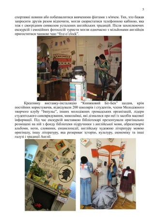 5
спортивні новини або побахвалитися вивченими фінтами з м'ячем. Тих, хто бажав
запросити друзів разом відпочити, могли скористатися телефонною кабіною, яка
теж є своєрідним символом усталених англійських традицій. Після захоплюючих
екскурсій і емоційних фотосесій туристи могли одночасно з мільйонами англійців
пригоститися чашкою чаю “five-o’clock”.
Креативну виставку-інсталяцію “Книжковий Біг-Бен” щодня, крім
постійних користувачів, відвідували 200 школярів і студентів, члени Молодіжного
творчого клубу “Імпульс”, інших молодіжних громадських організацій, лідери
студентського самоврядування, миколаївці, які дізналися про неї із засобів масової
інформації. Під час екскурсій виставкою бібліотекарі презентували оригінально
розміщені на ній з фонду бібліотеки підручники з англійської мови, образотворчі
альбоми, ноти, словники, енциклопедії, англійську художню літературу мовою
оригіналу, іншу літературу, яка розкриває історію, культуру, економіку та інші
галузі і традиції Англії.
 