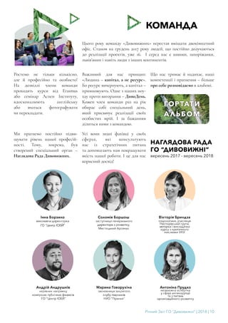 Річний Звіт ГО “Дивовижні” | 2018 | 10
КОМАНДА
Цього року команду «Дивовижних» перестав вміщати двокімнатний
офіс. Станом на грудень 2017 року людей, що постійно долучаються
до реалізації проектів, уже 16. І серед нас є киянки, запоріжанки,
львів’янин і навіть люди з інших континентів.
Ростемо не тільки кількісно,
але й професійно та особисто!
На дозвіллі члени команди
проходять курси від Erasmus
або семінар Аспен Інституту,
вдосконалюють англійську
або вчаться фотографувати
чи перекладати.
Важливий для нас принцип:
«Людина – капітал, а не ресурс».
Бо ресурс вичерпують, а капітал –
примножують. Одне з наших ноу-
хау проти вигорання – ДивоДень.
Кожен член команди раз на рік
обирає собі спеціальний день,
який присвячує реалізації своїх
особистих мрій. І за бажанням
ділиться ними з командою.
Що нас тримає й надихає, наші
компетенції і прагнення – більше
про себе розповідаємо в альбомі.
Ми прагнемо постійно підви-
щувати рівень нашої професій-
ності. Тому, зокрема, був
створений спеціальний орган –
Наглядова Рада Дивовижних.
Усі вони знані фахівці у своїх
сферах, які консультують
нас із стратегічних питань
та допомагають нам покращувати
якість нашої роботи. І це для нас
корисний досвід!
НАГЛЯДОВА РАДА
ГО “ДИВОВИЖНІ”
вересень 2017 - вересень 2018
 