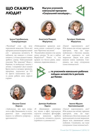 Річний Звіт ГО “Дивовижні” | 2018 | 12
ЩО СКАЖУТЬ
ЛЮДИ?
... та учасників навчально-робочих
поїздок активістів із регіонів
до Києва:
«Здійснилась моя мрія потра-
пити в офіс Дивовижних та підза-
рядитися цією енергетикою,
відчути та побачити суперсилу –
креативність!»
«В Дивовижних дивовижне
все: килим в офісі, партнерська
стратегія співпраці, фотографи,
методи виявлення проблем
у суспільстві, готовність слухати,
сприймати та допомагати!»
«Емоції переповнюють досі!
Я би назвала цю поїздку зарядним
пристроєм, тому що пере-
знайомиласьзбагатьмалюдьми,дії
якихнадихаютьнановізвершення.
Дякую всім дивовижним новим
знайомим. Сподіваюсь, що наше
спілкування тільки починається!»
Оксана Сахно
Херсон
Дмитро Ковбасюк
Одеса
Іванна Мушин
Кропивницький
Відгуки учасників
навчальної програми
«Соціальний колайдер»...
Ірина Горобинська,
Сєвєродонецьк
Анастасія Пандазі,
Маріуполь
Зугайрат Новікова,
Маріуполь
«“Колайдер” став для мене
переломним моментом. Після цієї
програмидляменівідкривсяновий
світ – громадська активність. Я
побачила, що навколо є стільки
цікавого, і стільки цікавого можна
зробити самому. Найголовніший
підсумок: “Все можливо!” Якщо є
бажання, то знайдуться і кошти, і
зв’язки, і підтримка! Далі планую
брати участь у всіляких тренінгах,
програмах, долучатися до ГО
чи просто ініціативних груп –
та разом робити якісь корисні
справи»
«Найяскравіші враження зали-
шили лекція з соціології та ворк-
шоп “Критичне мислення”.
Надзвичайно цікавим став досвід
запису ролика “За що я люблю
Мариуполь?” Навіть ті, хто
прожив тут багато років, замис-
лювались, переосмислювали…»
«Емоції переповнюють досі!
Я би назвала цю поїздку зарядним
пристроєм, тому що пере-
знайомилась з багатьма людьми,
дії яких надихають на нові
звершення. Дякую всім диво-
вижним новим знайомим. Спо-
діваюсь, що наше спілкування
тільки починається!»
 