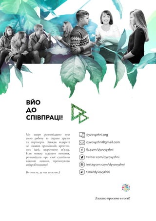 ВЙО
ДО
СПІВПРАЦІ!
Ми щиро розповідаємо про
свою роботу та справи друзів
та партнерів. Завжди відкриті
до цікавих пропозицій, креатив-
них ідей, зворотного зв’язку.
Нам можна задавати питання,
розповідати про свої суспільно
важливі новини, пропонувати
співробітництво!
Ви знаєте, де нас шукати ;)
dyvovyzhni.org
dyvovyzhni@gmail.com
fb.com/dyvovyzhni
twitter.com/dyvovyzhni
instagram.com/dyvovyzhni
t.me/dyvovyzhni
Ласкаво просимо в гості!
 