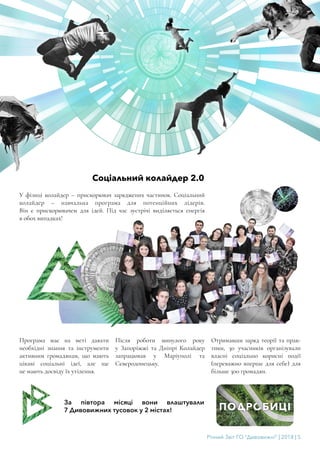 Річний Звіт ГО “Дивовижні” | 2018 | 5
Соціальний колайдер 2.0
У фізиці колайдер – прискорювач заряджених частинок. Соціальний
колайдер – навчальна програма для потенційних лідерів.
Він є прискорювачем для ідей. Під час зустрічі виділяється енергія
в обох випадках!
Програма має на меті давати
необхідні знання та інструменти
активним громадянам, що мають
цікаві соціальні ідеї, але ще
не мають досвіду їх утілення.
Після роботи минулого року
у Запоріжжі та Дніпрі Колайдер
запрацював у Маріуполі та
Сєвєродонецьку.
Отримавши заряд теорії та прак-
тики, 30 учасників організували
власні соціально корисні події
(переважно вперше для себе) для
більше 300 громадян.
За півтора місяці вони влаштували
7 Дивовижних тусовок у 2 містах!
 