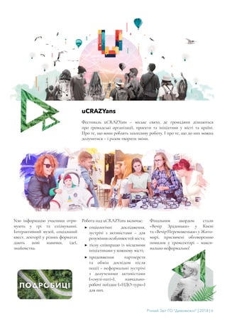 Річний Звіт ГО “Дивовижні” | 2018 | 6
uCRAZYans
Фестиваль uCRAZYans – міське свято, де громадяни дізнаються
про громадські організації, проекти та ініціативи у місті та країні.
Про те, що вони роблять захопливу роботу. І про те, що до них можна
долучитися – і разом творити зміни.
Усю інформацію учасники отри-
мують у грі та спілкуванні.
Інтерактивний музей, соціальний
квест, лекторії у різних форматах
дають нові навички, ідеї,
знайомства.
Робота над uCRAZYans включає:
▶▶ соціологічні дослідження,
зустрічі з активістами – для
розуміння особливостей міста;
▶▶ тісну співпрацю із місцевими
ініціативами у кожному місті;
▶▶ продовження партнерств
та обмін досвідом після
події – неформальні зустрічі
з долученими активістами
(«смузі-паті»), навчально-
робочі поїздки («НДО-тури»)
для них.
Фінальним акордом стали
«Вечір Зрадоньки» у Києві
та «Вечір Переможеньки» у Жито-
мирі, присвячені обговоренню
помилок у громсекторі – макси-
мально неформально!
 