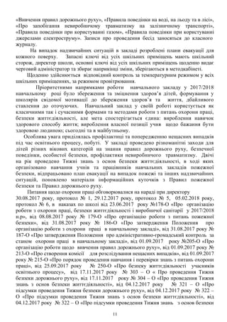 «Вивчення правил дорожнього руху», «Правила поведінки на воді, на льоду та в лісі»,
«Про запобігання невиробничому травматизму на залізничному транспорті»,
«Правила поведінки при користуванні газом», «Правила поведінки при користуванні
джерелами електроструму». Записи про проведення бесід заносяться до класного
журналу.
На випадок надзвичайних ситуацій в закладі розроблені плани евакуації для
кожного поверху. Запасні ключі від усіх шкільних приміщень мають шкільний
сторож, директор школи, основні ключі від усіх шкільних приміщень щоденно видає
черговий адміністратор та збирає наприкінці зміни, зберігаються в методкабінеті.
Щоденно здійснюється відповідний контроль за температурним режимом у всіх
шкільних приміщеннях, за режимом провітрювання.
Пріоритетними напрямками роботи навчального закладу у 2017/2018
навчальному році було збереження та зміцнення здоров’я дітей, формування у
школярів свідомої мотивації до збереження здоров’я та життя, дбайливого
ставлення до оточуючих. Навчальний заклад у своїй роботі користується як
класичними так і сучасними формами та методами роботи з питань охорони праці,
безпеки життєдіяльності, але мета спостерігається єдина: вироблення навичок
здорового способу життя; вироблення власної позиції учня щодо бажання бути
здоровою людиною; сьогодні та в майбутньому.
Особлива увага приділялась профілактиці та попередженню нещасних випадків
під час освітнього процесу, побуті. У закладі проведено різноманітні заходи для
дітей різних вікових категорій на знання правил дорожнього руху, безпечної
поведінки, особистої безпеки, профілактики невиробничого травматизму. Двічі
на рік проведено Тижні знань з основ безпеки життєдіяльності, в ході яких
організовано навчання учнів та працівників навчальних закладів пожежної
безпеки, відпрацьовано план евакуації на випадок пожежі та інших надзвичайних
ситуацій, поновлено матеріали інформаційних куточків з Правил пожежної
безпеки та Правил дорожнього руху.
Питання щодо охорони праці обговорювалися на нараді при директору
30.08.2017 року, протокол № 1, 29.12.2017 року, протокол № 5, 05.02.2018 року,
протокол № 6, в наказах по школі від 23.06.2017 року №178-О «Про організацію
роботи з охорони праці, безпеки життєдіяльності і виробничої санітарії у 2017/2018
н.р», від 08.08.2017 року № 179-О «Про організацію роботи з питань пожежної
безпеки», від 31.08.2017 року № 186-О «Про затвердження Положення про
організацію роботи з охорони праці в навчальному закладі», від 31.08.2017 року №
187-О «Про затвердження Положення про адміністративно-громадський контроль за
станом охорони праці в навчальному закладі», від 01.09.2017 року №205-О «Про
організацію роботи щодо вивчення правил дорожнього руху», від 01.09.2017 року №
213-О «Про створення комісії для розслідування нещасних випадків», від 01.09.2017
року № 215-О «Про порядок проведення навчання і перевірки знань з питань охорони
праці», від 25.09.2017 року № 250-О «Про безпеку життєдіяльності учасників
освітнього процесу», від 17.11.2017 року № 303 – О « Про проведення Тижня
безпеки дорожнього руху», від 17.11.2017 року № 304 – О «Про проведення Тижня
знань з основ безпеки життєдіяльності», від 04.12.2017 року № 321 – О «Про
підсумки проведення Тижня безпеки дорожнього руху», від 04.12.2017 року № 322 –
О «Про підсумки проведення Тижня знань з основ безпеки життєдіяльності», від
04.12.2017 року № 322 – О «Про підсумки проведення Тижня знань з основ безпеки
11
 