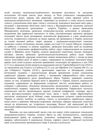 дітей; питання національно-патріотичного виховання розглянуто на засіданнях
методичних об’єднань школи, ради закладу та Ради учнівського самоврядування,
педагогічних радах, нарадах при директору; проведено тижні правової освіти та
національно-патріотичного виховання, спрямовані на розвиток в учнів почуття власної
гідності, усвідомлення своїх прав і місця у суспільстві, можливості реалізації своїх прав у
поєднанні з виконанням обов’язків; взято участь у Всеукраїнському місячнику шкільної
бібліотеки «Виховуємо громадянина – патріота України», в рамках проведення
Міжнародного місячника; проведено літературно-музичну композицію та конкурси з
відзначення Дня української писемності та мови; систематизовано навчальні програми
початкової школи щодо розширення можливостей формування в учнів патріотичних
почуттів, толерантного ставлення до інших народів, які проживають в Україні, включено
до планів виховної роботи: творчі завдання з національно-патріотичної тематики,
проведено години спілкування, виховні справи для учнів 5-11 класів «Минуле, теперішнє
та майбутнє у вчинках та діяннях українців», проведено благодійні акції на підтримку
воїнів АТО; активізовано профорієнтаційну роботу серед старшокласників на подальшу
службу в Збройних силах України, шляхом проведення тематичних заходів: конкурсів,
вікторин, змагань; проведено просвітницько-роз'яснювальну роботу щодо певних
військових професій; упродовж тематичних тижнів активізовано роботу з дітьми на рівні
школи: благодійної акції «З вірою в серці», спрямованої на підтримку захисників нашої
країни, їхніх дітей та родин, медичних працівників і волонтерів, які працюють в зоні АТО
(1-11 кл.); проведено мітинг-реквієм на вшанування пам’яті Героїв Небесної Сотні (19.02.);
до святкування дня Гідності та Свободи (22.11.),до дня Збройних Сил України (06.12.), до
дня Соборності України (22.01.); організовано перегляди та обговорення учнями
вітчизняних художніх і документальних фільмів присвячених подіям становлення
української держави; проведено роботу з поповнення інформаційного сайту школи
позитивною інформацією щодо привабливості образу України, державних символів,
поваги до них, підтримки бажання жити й працювати в Україні, цінності національної
спадщини, спрямованих на формування історичної пам’яті; активізовано роботу по
співпраці з районними, обласними громадськими організаціями в рамках національно-
патріотичного напряму; керуючись методичними матеріалами Українського інституту
національної пам’яті організовували наукові учнівські конференції, семінари, круглі
столи; фестивалі-конкурси патріотичної пісні, прози і поезії, творів образотворчого
мистецтва; відвідували музеї бойової слави; вшановували сучасних героїв-захисників
України та пам'ять загиблих за свободу, єдність та незалежність українського народу,
взяли участь у районних військово-спортивних змаганнях «Джура» проведено тематичні
заходи на відзначення дат історичного календаря. Взагалі, цей навчальний рік був
насичений найрізноманітнішими конкурсами всеукраїнського, регіонального та районного
масштабу.
Важливо, що наш навчальний заклад став для наших учнів осередком становлення
громадянина-патріота України, готового брати на себе відповідальність, самовіддано
розбудовувати країну як суверенну, незалежну, демократичну, правову, соціальну
державу, забезпечувати її національну безпеку, сприяти єдності української політичної
нації та встановленню громадянського миру й злагоди в суспільстві.
29
 