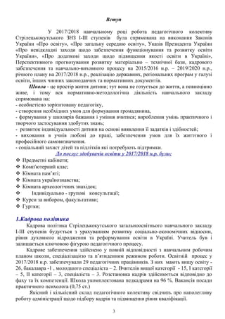 Вступ
У 2017/2018 навчальному році робота педагогічного колективу
Стрілецькокутського ЗНЗ І-ІІІ ступенів була спрямована на виконання Законів
України «Про освіту», «Про загальну середню освіту», Указів Президента України
«Про невідкладні заходи щодо забезпечення функціонування та розвитку освіти
України», «Про додаткові заходи щодо підвищення якості освіти в Україні»,
Перспективного прогнозування розвитку матеріально – технічної бази, кадрового
забезпечення та навчально-виховного процесу на 2015/2016 н.р. – 2019/2020 н.р.,
річного плану на 2017/2018 н.р., реалізацію державних, регіональних програм у галузі
освіти, інших чинних законодавчих та нормативних документів.
Школа - це простір життя дитини; тут вона не готується до життя, а повноцінно
живе, і тому вся нормативно-методологічна діяльність навчального закладу
спрямована на:
- особистісно зорієнтовану педагогіку,
- створення необхідних умов для формування громадянина,
- формування у школярів бажання і уміння вчитися; вироблення умінь практичного і
творчого застосування здобутих знань;
- розвиток індивідуальності дитини на основі виявлення її задатків і здібностей;
- виховання в учнів любові до праці, забезпечення умов для їх життєвого і
професійного самовизначення.
- соціальний захист дітей та підлітків які потребують підтримки.
До послуг здобувачів освіти у 2017/2018 н.р. були:
 Предметні кабінети;
 Комп'ютерний клас;
 Кімната пам’яті;
 Кімната українознавства;
 Кімната археологічних знахідок;
 Індивідуально - групові консультації;
 Курси за вибором, факультативи;
 Гуртки;
1.Кадрова політика
Кадрова політика Стрілецькокутського загальноосвітнього навчального закладу
І-ІІІ ступенів будується з урахуванням розвитку соціально-економічних відносин,
рівня духовного відродження та реформування освіти в Україні. Учитель був і
залишається ключовою фігурою педагогічного процесу.
Кадрове забезпечення здійснено у повній відповідності з навчальним робочим
планом школи, спеціалізацією та п’ятиденним режимом роботи. Освітній процес у
2017/2018 н.р. забезпечували 29 педагогічних працівників. З них мають вищу освіту -
26, бакалавра -1 , молодшого спеціаліста – 2. Вчителів вищої категорії - 15, І категорії
– 5, ІІ категорії – 3, спеціаліста – 3. Розстановка кадрів здійснюється відповідно до
фаху та їх компетенції. Школа укомплектована педкадрами на 96 %. Вакансія посади
практичного психолога (0,75 ст.)
Якісний і кількісний склад педагогічного колективу свідчить про наполегливу
роботу адміністрації щодо підбору кадрів та підвищення рівня кваліфікації.
3
 