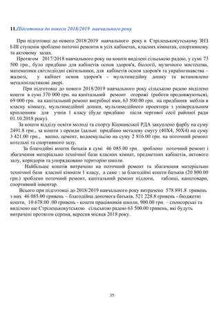 11.Підготовка до нового 2018/2019 навчального року
При підготовці до нового 2018/2019 навчального року в Стрілецькокутському ЗНЗ
І-ІІІ ступенів зроблено поточні ремонти в усіх кабінетах, класних кімнатах, спортивному
та актовому залах.
Протягом 2017/2018 навчального року на кошти виділені сільською радою, у сумі 73
500 грн., було придбано для кабінетів основ здоров'я, біології, музичного мистецтва,
математики світлодіодні світильники, для кабінетів основ здоров'я та українознавства –
жалюзі, у кабінет основ здоров'я - мультимедійну дошку та встановлено
металопластикові двері.
При підготовці до нового 2018/2019 навчального року сільською радою виділено
кошти в сумі 370 000 грн. на капітальний ремонт огорожі (роботи продовжуються),
69 000 грн. на капітальний ремонт вигрібної ями, 63 500.00 грн. на придбання меблів в
класну кімнату, мультимедійної дошки, мультимедійного проектора з універсальним
кріпленням для учнів 1 класу (буде придбано після чергової сесії районої ради
01.10.2018 року).
За кошти відділу освіти молоді та спорту Кіцманської РДА закуплено фарбу на суму
2491.8 грн., за кошти з оренди їдальні придбано металеву смугу (40Х4, 50Х4) на суму
3 421.00 грн., вапно, цемент, водоемульсію на суму 2 816.00 грн. на поточний ремонт
котельні та спортивного залу.
За благодійні кошти батьків в сумі 46 085.00 грн. зроблено поточний ремонт і
збагачення матеріально технічної бази класних кімнат, предметних кабінетів, актового
залу, коридорів та упорядковано територію школи.
Найбільше коштів витрачено на поточний ремонт та збагачення матеріально
технічної бази класної кімнати 1 класу, а саме : за благодійні кошти батьків (20 800.00
грн.) зроблено поточний ремонт, капітальний ремонт підлоги, таблиці, канцтовари,
спортивний інвентар.
Всього при підготовці до 2018/2019 навчального року витрачено 578 891.8 гривень
з них 46 085.00 гривень – благодійна допомога батьків, 521 228.8 гривень - бюджетні
кошти, 10 678.00 .00 гривень - кошти працівників школи, 900.00 грн. – спонсорські та
виділено ще Стрілецькокутською сільською радою 63 500.00 гривень, які будуть
витрачені протягом серпня, вересня місяця 2018 року.
35
 