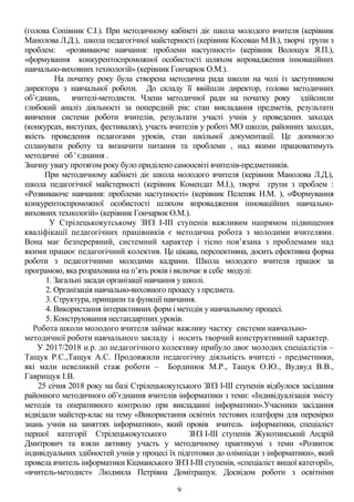 (голова Сопівник С.І.). При методичному кабінеті діє школа молодого вчителя (керівник
Манолова Л.Д.), школа педагогічної майстерності (керівник Косован М.В.), творчі групи з
проблем: «розвиваюче навчання: проблеми наступності» (керівник Волощук Я.П.),
«формування конкурентоспроможної особистості шляхом впровадження інноваційних
навчально-виховних технологій» (керівник Гончарюк О.М.).
На початку року була створена методична рада школи на чолі із заступником
директора з навчальної роботи. До складу її ввійшли директор, голови методичних
об’єднань, вчителі-методисти. Члени методичної ради на початку року здійснили
глибокий аналіз діяльності за попередній рік: стан викладання предметів, результати
вивчення системи роботи вчителів, результати участі учнів у проведених заходах
(конкурсах, виступах, фестивалях), участь вчителів у роботі МО школи, районних заходах,
якість проведення педагогами уроків, стан шкільної документації. Це допомогло
спланувати роботу та визначити питання та проблеми , над якими працюватимуть
методичні об ' єднання .
Значну увагу протягом року було приділено самоосвіті вчителів-предметників.
При методичному кабінеті діє школа молодого вчителя (керівник Манолова Л.Д.),
школа педагогічної майстерності (керівник Комендат М.І.), творчі групи з проблем :
«Розвиваюче навчання: проблеми наступності» (керівник Пелепяк Н.М. ), «Формування
конкурентоспроможної особистості шляхом впровадження інноваційних навчально-
виховних технологій» (керівник Гончарюк О.М.).
У Стрілецькокутському ЗНЗ І-ІІІ ступенів важливим напрямом підвищення
кваліфікації педагогічних працівників є методична робота з молодими вчителями.
Вона має безперервний, системний характер і тісно пов’язана з проблемами над
якими працює педагогічний колектив. Це цікава, перспективна, досить ефективна форма
роботи з педагогічними молодими кадрами. Школа молодого вчителя працює за
програмою, яка розрахована на п’ять років і включає в себе модулі:
1. Загальні засади організації навчання у школі.
2. Організація навчально-виховного процесу з предмета.
3. Структура, принципи та функції навчання.
4. Використання інтерактивних форм і методів у навчальному процесі.
5. Конструювання нестандартних уроків.
Робота школи молодого вчителя займає важливу частку системи навчально-
методичної роботи навчального закладу і носить творчий конструктивний характер.
У 2017/2018 н.р. до педагогічного колективу прибуло двоє молодих спеціалістів –
Тащук Р.С.,Тащук А.С. Продовжили педагогічну діяльність вчителі - предметники,
які мали невеликий стаж роботи – Бординюк М.Р., Тащук О.Ю., Вудвуд В.В.,
Гаврищук І.В.
25 січня 2018 року на базі Стрілецькокутського ЗНЗ І-ІІІ ступенів відбулося засідання
районного методичного об’єднання вчителів інформатики з теми: «Індивідуалізація змісту
методів та оперативного контролю при викладанні інформатики».Учасники засідання
відвідали майстер-клас на тему «Використання освітніх тестових платформ для перевірки
знань учнів на заняттях інформатики», який провів вчитель інформатики, спеціаліст
першої категорії Стрілецькокутського ЗНЗ І-ІІІ ступенів Жукотинський Андрій
Дмитрович та взяли активну участь у методичному практикумі з теми «Розвиток
індивідуальних здібностей учнів у процесі їх підготовки до олімпіади з інформатики», який
провела вчитель інформатики Кіцманського ЗНЗ І-ІІІ ступенів, «спеціаліст вищої категорії»,
«вчитель-методист» Людмила Петрівна Домітращук. Досвідом роботи з освітніми
9
 