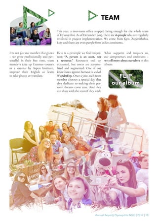 Annual Report | Dyvovyzhni NGO | 2017 | 10
TEAM
This year, a two-room office stopped being enough for the whole team
of Dyvovyzhni. As of December, 2017, there are 16 people who are regularly
involved in project implementation. We come from Kyiv, Zaporizhzhia,
Lviv and there are even people from other continents.
It is not just our number that grows
– we grow professionally and per-
sonally! In their free time, team
members take up Erasmus courses
or a seminar by Aspen Institute,
improve their English or learn
to take photos or translate.
Here is a principle we find impor-
tant: “A person is an asset, not
a resource.” Resources end up
exhausted, but assets are accumu-
lated and augmented. One of our
know-hows against burnout is called
WonderDay. Once a year, each team
member chooses a special day that
they dedicate to making their per-
sonal dreams come true. And they
can share with the team if they wish.
What supports and inspires us,
our competences and ambitions –
we tell more about ourselves in this
album:
 