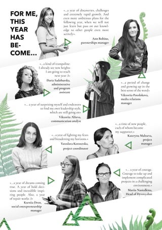 Annual Report | Dyvovyzhni NGO | 2017 | 12
FOR ME,
THIS
YEAR
HAS
BE-
COME…
«…a year of discoveries, challenges
and extremely rapid growth. And
even more ambitious plans for the
following year, when we will not
just learn but pass on our knowl-
edge to other people even more
actively».
Ann Bobino,
partnerships manager
«…a kind of trampoline:
I already see new heights
I am going to reach
next year :)»
Daria Sadohurska,
administrative
and program
assistant
«...a period of change
and growing up in the
best sense of the word»
Viktoriia Potolokova,
media relations
manager«... a year of surprising myself and endeavors
to find my own leadership style,
which are still going on»
Viktoriia Aliieva,
communication analyst
«...a year of fighting my fears
and broadening my horizons.»
Yaroslava Korotetska,
project coordinator
«...a year of dreams coming
true. A year of bold deci-
sions and incredible inspi-
ring people. Also, a year
of repair works :)»
Kseniia Dron,
social entrepreneurship
manager
«...a time of new people,
each of whom became
my supporter.»
Kateryna Maltseva,
project
manager
«... a year of courage.
Courage to take up and
implement complicated
projects in a challenging
environment.»
Mariia Nasiedkina,
Head of Dyvovyzhni
 