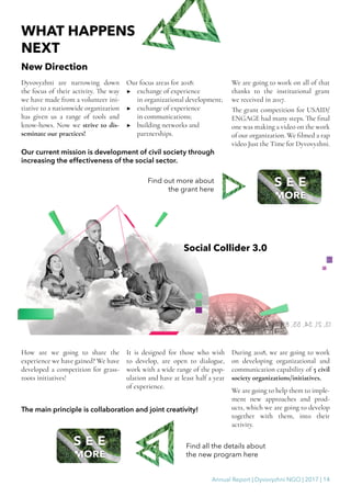 Annual Report | Dyvovyzhni NGO | 2017 | 14
WHAT HAPPENS
NEXT
New Direction
Dyvovyzhni are narrowing down
the focus of their activity. The way
we have made from a volunteer ini-
tiative to a nationwide organization
has given us a range of tools and
know-hows. Now we strive to dis-
seminate our practices!
Our focus areas for 2018:
▶▶ exchange of experience
in organizational development;
▶▶ exchange of experience
in communications;
▶▶ building networks and
partnerships.
We are going to work on all of that
thanks to the institutional grant
we received in 2017.
The grant competition for USAID/
ENGAGE had many steps. The final
one was making a video on the work
of our organization. We filmed a rap
video Just the Time for Dyvovyzhni.
Our current mission is development of civil society through
increasing the effectiveness of the social sector.
Social Collider 3.0
How are we going to share the
experience we have gained? We have
developed a competition for grass-
roots initiatives!
It is designed for those who wish
to develop, are open to dialogue,
work with a wide range of the pop-
ulation and have at least half a year
of experience.
During 2018, we are going to work
on developing organizational and
communication capability of 5 civil
society organizations/initiatives.
We are going to help them to imple-
ment new approaches and prod-
ucts, which we are going to develop
together with them, into their
activity.
The main principle is collaboration and joint creativity!
Find out more about
the grant here
Find all the details about
the new program here
 