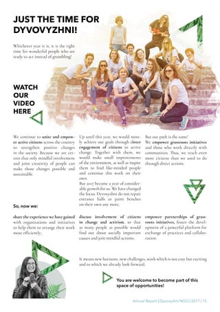 Annual Report | Dyvovyzhni NGO | 2017 | 15
JUST THE TIME FOR
DYVOVYZHNI!
We continue to unite and empow-
er active citizens across the country
to strengthen positive changes
in the society. Because we are cer-
tain that only mindful involvement
and joint creativity of people can
make those changes possible and
sustainable.
It means new horizons, new challenges, work which is not easy but exciting
and to which we already look forward.
You are welcome to become part of this
space of opportunities!
Whichever year it is, it is the right
time for wonderful people who are
ready to act instead of grumbling!
Up until this year, we would most-
ly achieve our goals through direct
engagement of citizens to active
change. Together with them, we
would make small improvements
of the environment, as well as inspire
them to find like-minded people
and continue this work on their
own.
But 2017 became a year of consider-
able growth for us. We have changed
the focus. Dyvovyzhni do not repair
entrance halls or paint benches
on their own any more.
But our path is the same!
We empower grassroots initiatives
and those who work directly with
communities. Thus, we reach even
more citizens than we used to do
through direct actions.
So, now we:
share the experience we have gained
with organizations and initiatives
to help them to arrange their work
more efficiently;
discuss involvement of citizens
in change and activism, so that
as many people as possible would
find out about socially important
causes and join mindful actions;
empower partnerships of grass-
roots initiatives, foster the devel-
opment of a powerful platform for
exchange of practices and collabo-
ration.
WATCH
OUR
VIDEO
HERE
 