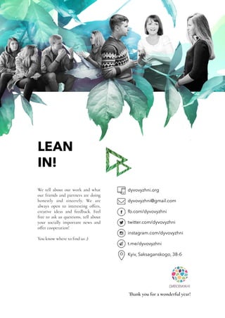 LEAN
IN!
We tell about our work and what
our friends and partners are doing
honestly and sincerely. We are
always open to interesting offers,
creative ideas and feedback. Feel
free to ask us questions, tell about
your socially important news and
offer cooperation!
You know where to find us ;)
dyvovyzhni.org
dyvovyzhni@gmail.com
fb.com/dyvovyzhni
twitter.com/dyvovyzhni
instagram.com/dyvovyzhni
t.me/dyvovyzhni
Kyiv, Saksaganskogo, 38-б
Thank you for a wonderful year!
 