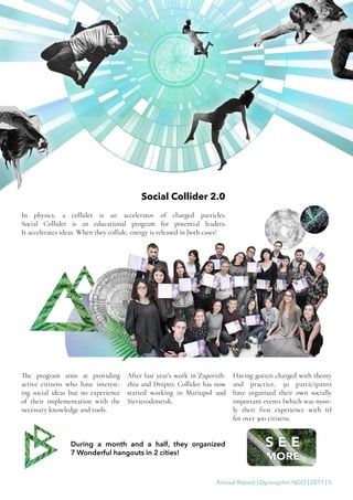 Annual Report | Dyvovyzhni NGO | 2017 | 5
Social Collider 2.0
In physics, a collider is an accelerator of charged particles.
Social Collider is an educational program for potential leaders.
It accelerates ideas. When they collide, energy is released in both cases!
The program aims at providing
active citizens who have interest-
ing social ideas but no experience
of their implementation with the
necessary knowledge and tools.
After last year’s work in Zaporizh-
zhia and Dnipro, Collider has now
started working in Mariupol and
Sievierodonetsk.
Having gotten charged with theory
and practice, 30 participants
have organized their own socially
important events (which was most-
ly their first experience with it)
for over 300 citizens.
During a month and a half, they organized
7 Wonderful hangouts in 2 cities!
 