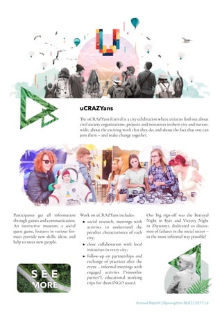 Annual Report | Dyvovyzhni NGO | 2017 | 6
uCRAZYans
The uCRAZYans festival is a city celebration where citizens find out about
civil society organizations, projects and initiatives in their city and nation-
wide; about the exciting work that they do; and about the fact that one can
join them – and make change together.
Participants get all information
through games and communication.
An interactive museum, a social
quest game, lectures in various for-
mats provide new skills, ideas, and
help to meet new people.
Work on uCRAZYans includes:
▶▶ social research, meetings with
activists to understand the
peculiar characteristics of each
city;
▶▶ close collaboration with local
initiatives in every city;
▶▶ follow-up on partnerships and
exchange of practices after the
event – informal meetings with
engaged activists (“smoothie
parties”), educational working
trips for them (NGO tours).
Our big sign-off was the Betrayal
Night in Kyiv and Victory Night
in Zhytomyr, dedicated to discus-
sion of failures in the social sector –
in the most informal way possible!
 