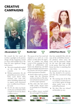 Annual Report | Dyvovyzhni NGO | 2017 | 7
We created the first social ads
to shine a spotlight on the positive
change already happening around
us. Every small mindful step is the
basis for more significant change
in the society.
▶▶ The team scrupulously worked
on the script for about
5 months.
▶▶ Without promotion, the ads
gained 860,000 views on Face-
book, 15,000 shares, 8,800
reactions, over 1,700 com-
ments (including reposts) and
its organic reach constituted
over 1.5 million (as of Decem-
ber 2017).
▶▶ On TV, the video was broad-
cast by over 30 channels within
a month. It was seen by almost
7 million viewers.
The success of our first social ads
inspired us to work on a new
project. A video about the impor-
tance of seatbelts was filmed
as part of the campaign For Safe
Roads in collaboration with
Center for Democracy and Rule
of Law (CEDEM) and Vision Zero
for Ukraine CSO with the support
of the Government of Sweden.
▶▶ Social videos need to contain
images that the Ukrainian
society can relate to. The selec-
tion is based on social research
as well as expert opinions.
▶▶ This video also had consid-
erable results: 136,000 views
on Facebook (as of December
2017).
▶▶ 4.3 million viewers watched
the reel trough TV broadcast.
Our first wonderful film tells the
story of the uCRAZYans festival –
the platform which unites the
active and the passionate. People
are the ones who make change
in the society. Their lives are dif-
ferent, but there is something that
unites them…
We decided to tell who they are,
why they decided to be activists,
and what they encountered along
the way.
▶▶ The running time of the film
is 15 minutes. It unites the sto-
ries of three agents of change
whose paths cross at the
uCRAZYans festival.
▶▶ The short film was released
on December 27, 2017.
CREATIVE
CAMPAIGNS
«Включайся!» Buckle Up! uCRAZYans Movie
 