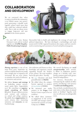 Annual Report | Dyvovyzhni NGO | 2017 | 8
COLLABORATION
AND DEVELOPMENT
We are convinced that, when
it comes to work for the community,
1+1=3! Which means, two partici-
pants generating a valuable result
together achieve much more than
they could have achieved individ-
ually. That is why we always strive
to engage long-term and new
partners in the creative process.
For over half a year, Roman
Vintonov’s team and we worked
together on з UA:PBC (Suspilne-
Public Broadcasting Company).
Dyvovyzhni help to build and implement the strategy of social and
political department . We have developed a methodology and work
system with UA:PBC regional branchesin this respect and have contrib-
uted to monitoring and assessment of social and political programs.
Sharing experience is one of our
main focus areas. Sometimes we
wish we could be cloned so we would
have enough time to respond to all
invitations. We use every chance
to stimulate the work of enthusias-
tic initiatives and activists.
We deliver lectures and trainings
on leadership, project activity,
social media (Kyiv, Zaporizhzhia
etc.). We contribute to organiza-
tional consulting of NGOs
(Kharkiv). We give talkson activism
with curious and enthusias-
tic school and college students.
We gladly share #opportunities for
active citizens, their interesting
initiatives and #victories on our
Facebook page.
Our ambitions and chances to share
knowledge and experience started
expanding beyond the borders
of the country. The team members
had to fly quite often… literally.
▶▶ We met Ukrainian and local
groundbreakers in Madrid.
▶▶ We talked about the compre-
hensive approach to projects
at City Forum in Bishkek.
▶▶ We mentored two media
projects in the Prague Civil
Society Center as part of an art
residence.
▶▶ We talked about communi-
ty engagement in the activity
of CSOs and strategic commu-
nications for activists at Camp-
Camp 2017 in Tbilisi.
We started developing our social
entrepreneurship more actively.
It allows to implement positive
change on a broader scale, com-
bining common good with greater
financial independence.
For instance, Dyvovyzhni are
reinterpreting the tradition of office
parties, introducing a new practice
of useful team building parties.
You can book a wonderful party for
your team, or what about an unusual
prom or birthday? Together with
you, we will create an unforgettable
event.
 