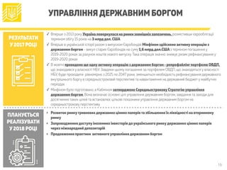 15
УПРАВЛІННЯДЕРЖАВНИМ БОРГОМ
РЕЗУЛЬТАТИ
У2017 РОЦІ
ПЛАНУЄТЬСЯ
РЕАЛІЗУВАТИ
У2018 РОЦІ
✓ Вперше з 2013 року Україна повернулася на ринки зовнішніх запозичень,розмістивши єврооблігації
терміном обігу 15 років на 3 млрддол.США
✓ Вперше в українській історії разом з випуском Євробондів Мінфіном здійснено активнуоперацію з
державним боргом - викуп старих Євробондів на суму 1,6 млрд.дол.СШАз терміном погашення у
2019-2020 роках за рахунок коштів нового випуску.Така операція значно знижує ризик рефінансування у
2019-2020 роках
✓ В жовтні проведено ще однуактивнуоперацію здержавним боргом - репрофайлінгпортфелю ОВДП,
що знаходився у власності НБУ. Завдяки цьому погашення за портфелем ОВДП, що знаходяться у власності
НБУ, буде проходити рівномірно з 2025 по 2047 роки; зменшиться необхідність рефінансування державного
внутрішнього боргу в середньостроковій перспективі та навантаження на державний бюджет у майбутніх
періодах
✓ Мінфіном було підготовано, а Кабміном затверджено СередньостроковуСтратегіюуправління
державним боргом. Вона визначає основні цілі управління державним боргом, завдання та заходи для
досягнення таких цілей та встановлює цільові показники управління державним боргом на
середньострокову перспективу
‣ Розвиток ринкугривневихдержавних цінних паперівта збільшення їхліквідності на вторинному
ринку
‣ Запровадженнядоступуіноземних інвесторівдоукраїнського ринкудержавних цінних паперів
через міжнароднийдепозитарій
‣ Продовження практики активногоуправліннядержавним боргом
 