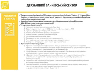 22
ДЕРЖАВНИЙ БАНКІВСЬКИЙ СЕКТОР
РЕЗУЛЬТАТИ
У2017 РОЦІ
✓ Продовженняуспішної реалізації Меморандумупорозуміння між Урядом України, АТ«Ощадний банк
України»та Європейським банком реконструкції та розвиткувідносно підтримки реформ Ощадбанку
та його підготовкидо приватизації
✓ Розроблені основні концептуальні положення стратегії банкукомпанією McKinsey&Companyна
2018-2022р.р.(триває погодження кінцевої версії)
✓ Фокусування бізнес-стратегії:
1) Національна програма підтримки підприємців «Будуй своє»
2) Відкриття відділень нового формату (580), скорочення неефективних відділень (780)
3) Спрощення процедур відкриття рахунків та депозитів
4) Розвиток дистанційних каналів продажу та обслуговування
5) Розвиток пропозиції кредитних та карткових продуктів
6) Централізація прийняття кредитних рішень
7) Впровадження системи контролю якості обслуговування клієнтів
8) Розпочата автоматизація кредитного процесу та кредитного адміністрування
9) Зосередження на прирощуванні нового якісного кредитного портфелю
✓ Вдосконалено операційнумодель:
1) Управління ризиками (переглянута функціональна структура та повноваження з урахуванням стандартів з
управління кредитним ризиком Basel II; переглянута та спрощена нормативна база з врахуванням кращих практик
(політика управління, робота з забезпеченням, стрес тестування,ліміти, ін.);
2) Реструктуризація та стягнення (практична імплементація положень ЗУ «Про фінансову реструктуризацію»;
оптимізація процесу стягнення боргів для масових клієнтських сегментів)
3) Інформаційні технології (централізації автоматизованої банківської системи,діджиталізація процесів банк,
централізація та стандартизація ІТ-інфраструктури, посилення захисту систем ІТ,уніфікація процесів
обслуговування клієнтів)
4) Операційна система (централізація структур банку з найбільшою кількість робітників; введена в дію уніфікована
методологія процесного менеджменту)
5) Маркетинг (проведення масштабних рекламних компаній по просуванню сучасних продуктів банку; участь та
маркетингова підтримка національної програми кредитування населення 
на придбання енергозберігаючих товарів «Ощадний дім»)
 