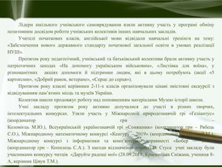 Лідери шкільного учнівського самоврядування взяли активну участь у програмі обміну
позитивним досвідом роботи учнівських колективів інших навчальних закладів.
Учителі початкових класів, англійської мови відвідали навчальні тренінги на тему:
«Забезпечення нового державного стандарту початкової загальної освіти в умовах реалізації
НУШ».
Протягом року педагогічний, учнівський та батьківський колективи брали активну участь у
патріотичних заходах «На допомогу українським військовим», «Листівка для воїна», у
різноманітних акціях допомоги й підтримки людям, які в цьому потребують (акції «5
картоплин», «Добрий ранок, ветеране», «Серце до серця»).
Протягом року класні керівники 2-11-х класів організовували цікаві змістовні екскурсії з
відвідуванням пам’ятних місць та музеїв України.
Колектив школи продовжує роботу над поповненням матеріалами Музею історії школи.
Учні закладу протягом року активно долучалися до участі в різних творчих,
інтелектуальних конкурсах. Узяли участь у Міжнародній природознавчій грі «Геліантус»
(координатор гри –
Коломієць М.Ю.), Всеукраїнській українознавчій грі «Соняшник» (координатор гри – Рябець
С.О.), Міжнародному математичному конкурсі «Кенгуру – 2019» (координатор — Цілик Л.М.),
Міжнародному конкурсі з інформатики та комп’ютерної вправності «Бобер — 2019»
(координатор гри – Копилець С.А.). З нагоди відзначення ювілею В. Стуса учні закладу були
учасниками конкурсу читців «Даруйте радощі мої» (28.09.2018, Красницька Сніжана, учениця 8-
А, керівник Цівун Т.М.).
 
