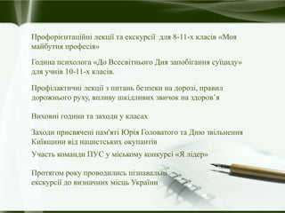 Профорієнтаційні лекції та екскурсії для 8-11-х класів «Моя
майбутня професія»
Година психолога «До Всесвітнього Дня запобігання суїциду»
для учнів 10-11-х класів.
Профілактичні лекції з питань безпеки на дорозі, правил
дорожнього руху, впливу шкідливих звичок на здоров’я
Виховні години та заходи у класах
Заходи присвячені пам'яті Юрія Головатого та Дню звільнення
Київщини від нацистських окупантів
Участь команди ПУС у міському конкурсі «Я лідер»
Протягом року проводились пізнавальні
екскурсії до визначних місць України
 