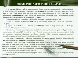ОРГАНІЗАЦІЯ ХАРЧУВАННЯ В ЗАКЛАДІ
З 03 вересня 2018 року забезпечено одноразове безкоштовне харчування учнів 1-4 класів, дітей-сиріт
та дітей, позбавлених батьківського піклування (для 20 учнів), із розрахунку: для дітей віком від 6 до 10
років на суму 11, 16 грн у день; для дітей віком після 10 років і старше на суму 13, 03 грн у день.
Організовано з 03 вересня 2018 року одноразове безкоштовне харчування дітей з особливими освітніми
потребами, які навчаються в інклюзивних класах (5 учнів).
Встановлено вартість харчування для учнів, які відвідують групи продовженого дня,
з 01.09.2018 по 30.11.2018 на суму 19,44 грн. у день на одну дитину (обід – 15,55 грн., полуденок –
3,89 грн.);
у період з 01.12.2018 по 31.12.2018 на суму 20,28 грн. у день на одну дитину (обід – 16,21 грн.,
полуденок – 4,06 грн.) за кошти батьків.
Організоване безкоштовне харчування для дітей військовослужбовців, які брали та беруть участь в
антитерористичній операції (42 учням), та учнів 14 класів загальноосвітніх навчальних закладів із сімей,
які отримують допомогу відповідно до Закону України «Про державну соціальну допомогу
малозабезпеченим сім’ям» (7 учням), дітей-інвалідів (18 учням).
Для учнів 1-4-х класів (173 учнів) було організовано харчування за кошти батьків, із розрахунку 5, 58
грн., що становить 50% від вартості одноразового харчування.
Протягом грудня 2018 року проводилося анкетування батьків та учнів щодо якості організації
харчування. В опитуванні взяли участь 158 учнів та 119 батьків. Надані ними пропозиції щодо покращення
організації процесу та якості харчування враховано для урізноманітнення асортименту їдальні та буфету
закладу, поліпшення культури обслуговування, санітарного стану приміщення, естетичного оформлення
їдальні, відповідності обладнання сучасним вимогам.
У закладі поступово впроваджується програма «Нове шкільне харчування» від кулінарного експерта
Євгена Клопотенка.
 