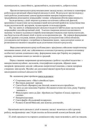 відповідальність, самостійність, дружелюбність, подільчивість, добротата інші.
Протягом навчального рокувихователями закладу велась системната планомірна
роботащодо організації образотворчоїдіяльностідітей. Як результат протягом рокуу
своїхроботахдошкільники демонструваливміння використовуватипоряд з
традиційними різноманітні нетрадиційні техніки зображення обєктів навколишнього.
Задля розвиткуу дітей творчиххудожньо-естетичнихздібностей, фантазії,
креативності педагогамизастосовувавсятакий методичнийприйом як психогімнастика
та ряд педтехнологій: арттерапія, музикотерапія та кольоротерапія.
Під час занять із зображувальної діяльностіпедагоги ЗДО не рідко застосовулий
нетрадиційні способиорганізації дітей. З метою створення дитячогоколективного
малюнку чи іншого художнього виробу вонивикористовувалисоціо-ігровувзаємодію,
яка базується на обєднанні дітей в групи за посередництвагри. Це сприяло формуванню
у дітей дружніх стосунків, вміння домовлятися,розподіляти між собою обовязки,
узгоджуватисвої інтереси з потребамита бажаннями інших, знаходитирізні шляхи до
розвязання поставленогозавдання задля досягнення спільного результату.
Впродовж навчального рокуособливаувага приділялась військово-патріотичному
вихованню наших дітей, яке здійснювалось в контексті розвиткудуховного потенціалу
особистостідитини дошкільного віку, формування знань про Україну як суверенну
державу, виховання повагидо звичаїв та традицій.
Поряд з іншими напрямками організовувалась і роботаз музейної педагогіки з
використанням музейних експонатів, етнографічних осередків, зібраних нами
матеріалів проведених заходів з військово-патріотичноїтематики, а також матеріали
створених міні-музеїв. Музейні дні для кожної вікової групи були визначені
циклограмоюосвітньої діяльностів ЗДО.
На належному рівні пройшли свята та розваги :
 Спортивнесвято «Малі олімпійські ігри».
 Фестиваль ранкової зарядки.
 Свято Осені «Ярмарокунас багатий, можете всього придбати».
 Свято до дня захисника України «Козакамихочемо ми стати, рідну Україну
захищати ».
 Фізкультурне свято до Дня збройнихсил України «Сильні, спритніта
сміливі».
 Новорічнівогники.
 Свято фарби «Кольоровийподарунок»
 Розвага«СвятийМиколай, нам всякчас допомагай»,
Організація життєдіяльності дітей в нашому закладі включала в себе гурткову
роботу, яка функціонує вже 3-й рік поспіль на безоплатній основідля батьків дітей.
32 дітей середньогота старшого дошкільного віку мали можливість двічі на тиждень
10
 