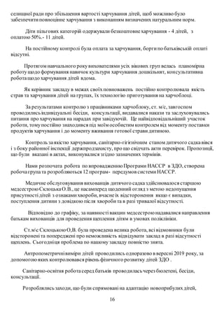 селищної ради про збільшення вартості харчування дітей, щоб можливо було
забезпечитиповноцінне харчування з виконанням визначених натуральним норм.
Діти пільгових категорій одержували безкоштовнехарчування - 4 дітей, з
оплатою 50%.- 11 дітей.
На постійному контролі була оплата за харчування, боргипо батьківській оплаті
відсутні.
Протягом навчального рокувихователями усіх вікових груп велась планомірна
роботущодо формування навичок культури харчування дошкільнят, консультативна
роботащодо харчування дітей вдома.
Як керівник закладу в межах своїхповноважень постійно контролювала якість
страв та харчування дітей на групах, їх технологію приготування на харчоблоці.
За результатами контролю з працівниками харчоблоку, ст. м/с, завгоспом
проводилисьіндивідуальні бесіди, консультації, видавалися накази та заслуховувались
питання про харчування на нарадах при завідуючій. Це найвідповідальніший участок
роботи, томупостійно знаходився під моїм особистим контролем від моменту поставки
продуктів харчування і до моменту вживання готової страви дитиною.
Контроль заякістю харчування, санітарно-гігієнічним станом дитячого садкавівся
і з боку районної інспекції держпродзахисту, про що свідчать акти перевірок. Пропозиції,
що були вказані в актах, виконувалися згідно зазначених термінів.
Нами розпочата робота по впровадженню Програми HACСP в ЗДО, створена
робочагрупата розробляються 12 програм- передумов системиНАССР.
Медичне обслуговування вихованців дитячого садказдійснювалося старшою
медсестрою СклоцькаО.В., це насамперед щоденний огляд з метою недопущення
присутностідітей з ознакамихвороби, вчаснеіх відсторонення якщо є випадки,
поступлення дитини з довідкою після хворобита в разі тривалої відсутності.
Відповідно до графіку, за наявностівакцин медсестроюнадавалися направлення
батькам вихованців для проведення щеплення дітям в умовах поліклініки.
Ст.мс СклоцькоюО,В. була проведена велика робота, всівідмовники були
відстороненіта попереджені про неможливість відвідувати заклад в разі відсутності
щеплень. Сьогодніця проблема по нашому закладу повністю знята.
Антропометричнівиміри дітей проводились одноразово в вересні 2019 року, за
допомогоюяких контролювався рівень фізичного розвитку дітей ЗДО .
Санітарно-освітня роботасеред батьків проводиласьчерез бюлетені, бесіди,
консультації.
Розроблялисьзаходи, що були спрямованіна адаптацію новоприбулихдітей,
16
 