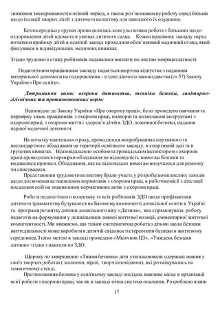 зниження захворюваностів осінній період, а також роз’яснювальнуроботу серед батьків
щодо ізоляції хворих дітей з дитячого колективудля швидшого їх одужання.
Безпосередньоу групах проводилилась консультативнароботаз батьками щодо
оздоровлення дітей вдомата в умовах дитячого садка. Коженпрацівник закладу перед
початком прийому дітей в освітній заклад проходили обов’язковиймедичнийогляд, який
фіксувався в індивідуальних медичних книжках.
Згідно трудового стажуробітників надавалися виплати по листам непрацездатності.
Педагогічним працівникам закладу надається щорічна відпустка з наданням
матеріальної допомогина оздоровлення - згідно діючого законодавства(ст.57) Закону
України «Про освіту».
Дотримання вимог охорони дитинства, техніки безпеки, санітарно-
гігієнічних та протипожежних норм:
Відповідно до Закону України «Про охоронупраці», було проведено навчання та
перевірку знань працівників з охоронипраці, повторніта позапланові інструктажі з
охоронипраці, з охоронижиття і здоров’я дітей в ЗДО, пожежної безпеки, надання
першої медичної допомоги.
На початку навчального року, проводилося випробування спортивногота
нестандартного обладнання на території освітнього закладу, в спортивній залі та в
груповихкімнатах. Відповідальною особоюта громадським інспектором з охорони
праці проводилися перевірки обладнання на відповідність вимогам безпеки та
видавалися приписи. Обладнання, яке не відповідало вимогам вилучалося для ремонту
чи списувалося.
Представники трудового колективубрали участь у розробцікомплексних заходів
щодо досягнення встановленихнормативів з охоронипраці, в роботікомісії з атестації
посадовихосіб на знання ними нормативних актів з охоронипраці.
Роботапедагогічного колективу та всіх робітників ЗДО щодо профілактики
дитячого травматизмубудувалося на Базовомукомпонентідошкільної освіти в Україні
та програми розвиткудитини дошкільного віку «Дитина», яка спрямовувала роботу
педагогів на формування у дошкільників певної життєвої позиції, елементарної життєвої
компетентності. Ми вважаємо, що тільки систематичнароботаз дітьми щодо безпеки
життєдіяльності може виробитив дитячій свідомостістереотипи безпеки в життєвому
середовищі.З цією метою в закладі проведено «Місячник ЦЗ», «Тиждень безпеки
дитини» згідно з наказом по ЗДО.
Щороку по завершенню «Тижня безпеки» діти узагальнювали одержанізнання у
своїхтворчихроботах( малюнки, вірші, творчіоповідання), які розміщувались на
тематичному стенді.
Протипожежна безпека у освітньому закладі посідала важливе місце в організації
всієї роботиз охоронипраці, так як в закладі пічна система опалення. Розробленоплани
17
 