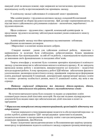 евакуації дітей на випадок пожежі, пере заправлені всі вогнегасники, призначено
відповідальну особуза протипожежнийстан приміщень закладу.
У освітньому закладі здійснювався й соціальний захист працівників.
Між адміністрацією і трудовим колективом закладу складений Колективний
договір, ухвалений на зборахтрудовогоколективу . Цей договір є нормативним актом, на
підставі якого здійснювалось регулювання соціально – економічних, виробничихі
трудовихвідносин.
Щодо соціально – трудовихпільг, гарантій, компенсацій адміністрація та
представник трудового колективу забезпечували належні умови соціального захисту
працівників.
Адміністраціїя закладу постійно працювала над виконанням зобовязань
передбачених колективним договором.
–Мікроклімат в колективі можна визнати добрим.
Створені належні умови для здійснення освітньої роботи, відносини з
керівництвом та колегами були стабільними, доброзичливими. Кожен працівник
добросовісно був відповідальним за свій об’єм роботи, з відповідальністю відносилися
до виконання своїх функціональних та посадових обов’язків.
Творча атмосфера у колективі була головним критерієм відповідності освітнього
закладу сучасним вимогам та забезпеченню якісного освітнього процесу. Я, як завідуюча
проводила велику роботу з колективом, використовуючи усі психолого – педагогічні
методи кадрової роботи. Атому провідним у роботіЗДО вбачаю забезпечення фахового
удосконалення насамперед педагогічного складу, працівників зокрема щодо формування
освіти, реалізації принципів її гуманізації, демократизації, переорганізації процесу освіти
та головне - розвитку особистості дитини, якості її дошкільної освіти, яку вона в нас
отримує.
Надання соціальної підтримки та допомоги дітям-сиротам, дітям,
позбавленим батьківського піклування, дітям з малозабезпечених сімей:
На початокнавчального року було складено та надано до управління освіти
селищної ради списки дітей пільгових категорій. На підставі поданих підтверджуючих
документів було видано наказ про забезпечення цих дітей пільгами в оплаті за
харчування:
* Моральнета матеріальнестимулюванняпрацівників, організаціяїх відпочинку та
оздоровлення:
З метою морального стимулювання кращі педагогита обслуговуючийперсонал за
успіхи в роботі, адміністрацією ЗДО нагороджувався грамотамита подяками,
подаються на вітання та нагородження до відділу освіти з нагодисвяткування Дня
дошкільних працівників, Дня Вчителя.
Згідно з існуючими законодавчимиактами та Положеннямипро щорічну грошову
винагородута преміювання педагоги освітнього закладу одержали грошовувинагороду.
18
 