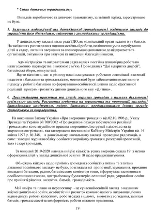 * Стан дитячого травматизму:
Випадків виробничогота дитячого травматизму, за звітний період, зареєстровано
не було.
5. Залучення педагогічної та батьківської громадськості освітнього закладу до
управління його діяльністю; співпраця з громадськими організаціями.
У дошкільному закладі діяла рада ЗДО, як колегіальний органпедагогів та батьків.
На засіданнях розглядалися питання освітньої роботи, поліпшення умов перебування
дітей в садку, питання звернення за спонсорською допомогою до підприємств та
організацій, звітування про залучені та витрачені благодійні внески.
Адміністрацією та вихователями садка велася постійна планомірна роботапо
налагодженню партнерства з кожною сім’єю. Проводилися “Днівідкритих дверей”,
батьківські збори, консультації.
Варто відмітити, що в річному плані планувалася роботапо оптимізації взаємодії
педагогів з батьками та громадськістю, метою якої було забезпечення колективного
підходу у роботіз батьками по формуванню особистостідитини щодо ефективної
реалізації програми розвиткудитини дошкільного віку «Дитина» .
6. Дисциплінарна практика та аналіз звернень громадян з питань діяльності
освітнього закладу. Реагування керівника на зауваження та пропозиції, викладені
батьківським комітетом, радою, батьками, представниками інших органів
громадського самоврядування.
На виконання Закону України«Про звернення громадян» від 02.10.1996 р., Указу
Президента України № 700/2002 «Про додатковізаходи забезпечення реалізації
громадянамиконституційного права на звернення», Інструкції з діловодстваза
зверненнямигромадян, яка затверджена постановою Кабінету Міністрів України від 14
квітня 1997 р. № 348, в дошкільному навчальному закладі проведено ряд заходів, а
саме : заведені журнали обліку особистогоприйомугромадян, реєстрації пропозицій,
заяв і скарг громадян,
За минулий 2019-2020 навчальний рік кількість усних звернень склала 19 з метою
оформлення дітей у заклад дошкільної освіти і 10 щодо працевлаштування.
Обмежень якихось щодо прийомугромадянз особистихпитань та з питань
діяльності освітнього закладу- не було, розглядалавсі пропозиції, зауваження, прохання
викладені батьками, радою, батьківським комітетом тощо, інформувала засновникав
особіселищного голови, централізовану бухгалтерію селищної ради, управління освіти
про прийняті рішення, колектив, батьків, громадськість.
Мої наміри та плани на перспективу - це сучаснийосвітній заклад з наданням
якісної дошкільної освіти, особистіснийрозвитоккожного нашого вихованця, повна
відповідність роботиколективу, роботисадкав цілому, вимогам сьогодення,запитам
батьків, громадськостіта комфортність роботикожного працівника.
19
 