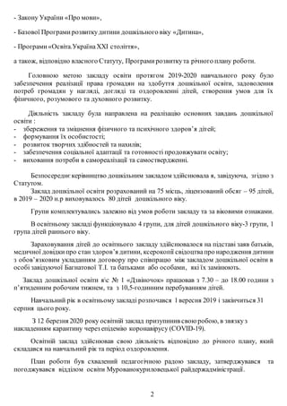 - Закону України «Про мови»,
- Базової Програмирозвиткудитини дошкільного віку «Дитина»,
- Програми«Освіта.УкраїнаХХІ століття»,
а також, відповідно власного Статуту, Програмирозвиткута річного плану роботи.
Головною метою закладу освіти протягом 2019-2020 навчального року було
забезпечення реалізації права громадян на здобуття дошкільної освіти, задоволення
потреб громадян у нагляді, догляді та оздоровленні дітей, створення умов для їх
фізичного, розумового та духовного розвитку.
Діяльність закладу була направлена на реалізацію основних завдань дошкільної
освіти :
- збереження та зміцнення фізичного та психічного здоров’я дітей;
- формування їх особистості;
- розвиток творчих здібностей та нахилів;
- забезпечення соціальної адаптації та готовності продовжувати освіту;
- виховання потреби в самореалізації та самоствердженні.
Безпосереднєкерівництво дошкільним закладом здійснювала я, завідуюча, згідно з
Статутом.
Заклад дошкільної освіти розрахований на 75 місць, ліцензований обсяг – 95 дітей,
в 2019 – 2020 н.р виховувалось 80 дітей дошкільного віку.
Групи комплектувались залежно від умов роботи закладу та за віковими ознаками.
В освітньому закладі функціонувало 4 групи, для дітей дошкільного віку-3 групи, 1
група дітей раннього віку.
Зараховування дітей до освітнього закладу здійснювалося на підставі заяв батьків,
медичної довідкипро стан здоров’я дитини, ксерокопії свідоцтвапро народження дитини
з обов’язковим укладанням договору про співпрацю між закладом дошкільної освіти в
особі завідуючої Багнатової Т.І. та батьками або особами, які їх замінюють.
Заклад дошкільної освіти яс № 1 «Дзвіночок» працював з 7.30 – до 18.00 години з
п’ятиденним робочим тижнем, та з 10,5-годинним перебуванням дітей.
Навчальний рік в освітньому закладі розпочався 1вересня 2019 і закінчиться 31
серпня цього року.
З 12 березня 2020 року освітній заклад призупинив свою робою, в звязкуз
накладенням карантину через епідемію коронавірусу (COVID-19).
Освітній заклад здійснював свою діяльність відповідно до річного плану, який
складався на навчальний рік та період оздоровлення.
План роботи був схвалений педагогічною радою закладу, затверджувався та
погоджувався відділом освіти Мурованокуриловецької райдержадміністрації.
2
 
