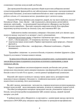 спланована і тематика консультацій для батьків.
Для проведення батьківських груповихзборів педагогамидобиралися активні
сучаснінетрадиційні форми роботи, які забезпечували становлення взаєморозуміння між
педагогами і батьками, дозволялиознайомитибатьків не лише з організацією освітньої
роботиз дітьми, а й з виховноюметою, традиціями груп і дитячого садка.
В жовтні 2019 рокупройшов день відкритих дверей, під час якого відбулись загальні
батьківські збори, тема: «Булінг – міф чи реальність.Допоможемо дитинінабути
ціннісних орієнтацій», та організований творчийпроєкт«Ярмароку нас багатий ,
можете всього придбати». Цьогоріч зарахунок виручених коштів було придбано
портативну музичну колонку на загальну суму, яка становила 4051 грн.
Здійснюючисімейне виховання, співпрацю з батьками дітей усіх вікових груп,
педагогизакладу залучали їх до активної участі у різноманітних
 місячних екологічних акціях («Зернятко і насіннячко про запас», «Збережемо наші
ліси!», «Лісовакрасуня», «У пташиному містечку» та інші),
 творчихвиставках композицій («Чарівне перетворення дарів природи»,«Зимові
фантазії»),
 фотовиставках («Моя сімя – моя фортеця», «Маленькі помічники», «Україна
вишивана»).
Традиційно з ініціативи та допомогибатьків, готувались вітамінні фуршети в День
Здоров’я, в останню п’ятницю кожного місяця.
За присутностібатьків організовувались новорічнісвята та різноманітні масові
заходи фізкультурно-оздоровчого тамузично-естетичного спрямування, а також
театральні дійства.
Поряд із традиційною системоювідкритих показів для батьків свят, розваг,
контрольно-підсумковихзанять використовувалась така форма роботи, як запрошення
батьків в якостігостей«Гість групи», з метою ранньої профорієнтації дошкільнят.
Власний сайт нашого освітнього закладу також давав змогу розширити наші
можливості щодо співпраці з батьками та ознайомити населення з роботою
педагогічного колективу, його досягненнями.
На сайті закладу, вихователем –методистом, старшою медичною сестрою надавались
інтернет-консультації щодо виховання, навчання, дозвілля та зміцнення здоров’ядітей.
Постійно розміщувалися матеріали проведенихзаходів, різноманітні порадидля
батьків, методичнірозробки педпрацівників ЗДО, новини закладу, цікавий ігровий
матеріал для дітей.
У рубриціменю сайту «Відкритість та прозорість» адміністрація закладу протягом
навчального 2019-2020 року звітувала перед батьками та громадкістю про фінансово-
4
 