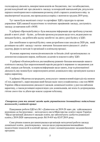 господарськудіяльність, використання коштів як бюджетних, так і позабюджетних,
розмістила річний звіт про діяльність закладу за попередній навчальний рік, результати
першого моніторинговогооцінювання розвиткудітей старшого дошкільного віку за
кваліметричної моделлю, яке проводилосьв період з жовтня по грудень 2019 року.
Тут також були висвітлені статут та сертифікат ЗДО, структура та органи
управління ЗДО, вакансії педагогічних та технічних працівників закладу, доступність
закладу до навчання осіб з ООП.
У рубриці «Протидія булінгу» була викладена інформація про проблемусучасних
реалій в житті дітей – булінг, де батьків проконсультували щодо того, як реагувати на
випадки булінгу, що робитиаби цьому запобігти і як діяти у разі булінгу в ЗДО.
Для запобігання та протидії булінгу нами розроблено план заходів на 2020 рік, який
розміщено на сайті закладу з метою вивчення батьками життєдіяльності дітей в
садочку, форм та методів їх організації в освітньомупроцесі.
В умовах карантину взаємодія вихователів та батьків дітей організовувалась за
допомогоюсоціальних мереж, мобільних додатків та власного сайту ЗДО.
У рубриці«Освітня роботав дистанційному режимі» батькам вихованців нашого
освітнього закладу був запропонованийперелік ресурсів із вправами та завданнями для
дітей, поради для батьків, та кориснаінформація щодо занять, ігор та різноманітної
діяльності, яку можна було запропонуватидитині дошкільного віку організувати вдома в
період карантину.
У рубриці «Медична сестрарадить, консультує» зявився новийпідрозділ під назвою
«Стоп, карантин!», переглянувши який батьки мали змогуознайомитись з листом МОН
України «Щодо відновлення діяльності закладів дошкільної освіти» у разі послаблення
карантину, а також розміщені кориснівідео для дошкільників, які вчать їх дотримуватись
гігієни свого тіла та дбати про власне здоровя табезпеку.
Створення умов та вжиті заходи щодо упровадження інноваційних педагогічних
технологій у освітній процес
Планування роботи ЗДО я/с №1 «Дзвіночок» на 2019-20 навч. рік здійснювалося
відповідно до Інструктивно – методичного листаМіністерства освіти і науки України
“Щодо організації діяльності закладів освіти, що забезпечують здобуття дошкільної
освіти у 2019-2020 навчальному році» №1/9-419 від 02.07.2019 року.
Саме річним планом регламентувалася організація методичної роботи закладу
дошкільної освіти, реалізовувались заходи щодо упровадження інноваційних
педагогічних технологій в освітній процес, згідно з концептуальними засадамиБазової
програми.
5
 