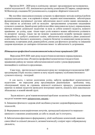 Протягом 2019 – 2020 року в освітньому процесі продовжувализастосовуватись
новітні педтехнології :-П3, мовленнєвого розвиткудошкільнят,Н.Гавриш, саморозвитку
М.Монтесорі, спадщина В.Сухомлинського, оздоровчо-зберігаючітехнології.
Ми постійно знаходимся в пошуку сучасних та ефективних методів освітньої роботи
з дошкільниками, саме я як керівник в межах наданих мені повноважень забезпечувала
функціонування внутрішньої системи забезпечення якості освіти наших вихованців, а
тому ніколи не дозволяла собі не володіти прогресивними сучасними тенденціями
сучасного дошкілля. Даний аспект роботипостійно знаходився на пульсі, опрацьовувала,
вивчала новинки дошкільної педагогіки та вела за собою кожного педагога, кожного
працівника до успіху, адже тільки через успіх кожного можна забезпечити успішність
та авторитет закладу, тільки так ми можемо задовольнити потреби громадян нашого
мікрорайону в здобутті дошкільної освіти, забезпечити відповідність рівня дошкільної
освіти вимогам Базового компоненту, створити безпечні та нешкідливі умови розвитку,
виховання, та навчання дітей, режим роботи, умови для фізичного розвитку та зміцнення
здоровя відповідно до санітарно-гігієничних вимог та забезпечити їх дотримання.
Підвищення професійноїкомпетентностіпедагогічних працівниківЗДО
Впродовж 2019-2020 навч.рокупедагогічним колективом опрацьовувалась
науково-методичнатема «Розвитокпрофесійної компетентностіпедагогічних
працівників району як чинник забезпечення якісної освіти і умова формування
інноваційного освітнього середовища».
Саме тому, протягом цього навчальногороку як і попередньогопедколектив ЗДО
продовжував 2-й рік поспіль ставити за мету надати перевагу особливостямнового
сучасного підходу – інтеграції.
А для цього, з метою досягнення успіху, набуття професійної компетентності
педагогами ми впродовж року продовжували реалізовували проблемну тему,
«Інтегрований підхід як стрижень цілісності освітнього процесу», удосконалювали
навички та вміння педагогів проводити інтегровані заняття, кількість яких максимально
збільшилась в кожній віковій групі.
Задля якісного розв’язання визначеноїпроблеми колектив в 2019-20н.р. працював
над розв’язанням таких пріоритетних завдань :
1. Зміцнення фізичного здоровя дітей засобамисучасних здоровязбережувальних
технологій;
2. Формування основ патріотичних почуттів, громадськоїсвідомостіта морально-
ціннісного ставлення дошкільників до себе та людей, що їх оточують;
3. Забезпечення ефективного формування у дітей необхідних компетенцій, навичок
самостійної та спільної діяльності, активної взаємодії у соціумі через зображувальну
діяльність;
6
 
