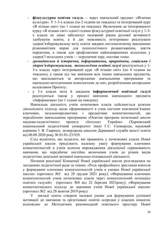 20
- фізкультурна освітня галузь – через навчальний предмет «Фізична
культура». У 1-3-х класах (по 2 години на тиждень) та інтегрований курс
«Я пізнаю світ» (по 1 годині на тиждень). Включення до інтегрованого
курсу «Я пізнаю світ» однієї години фізкультурної освітньої галузі у 1-3-
х класах не лише забезпечує належний рівень рухової активності
здобувачів освіти, а й дає можливість інтегровано реалізувати
здоров’язбережувальну мету освіти завдяки систематичному виконанню
різноманітних вправ для психологічного розвантаження, зняття
перевтоми, а також для профілактики найпоширеніших відхилень у
здоров’ї молодших учнів — порушення зору, постави тощо;
- громадянська й історична, інформатична, природнича, соціальна і
здоров’язбережувальна, технологічна освітні галузі реалізуються у 1-
3-х класах через інтегрований курс «Я пізнаю світ» (по 4 години на
тиждень), а також під час вивчення всіх інших навчальних предметів,
що викладаються за авторськими навчальними програмами та
навчально-методичними комплектами до них, розробленими авторським
колективом Проєкту;
- у 3-х класах мета й завдання інформатичної освітньої галузі
реалізуються також у процесі вивчення навчального предмета
«Інформатика» (по 1 годині на тиждень).
Навчальна діяльність учнів початкових класів здійснюється шляхом
діяльнісного підходу щодо сформованості в учня системи взаємопов’язаних
ключових, загальнопредметних і предметних компетентностей, що
передбачено навчальними програмами «Освітня програма початкової школи
науково-педагогічного проекту «Інтелект України» (Харківський
національний педагогічний університет імені Г.С. Сковороди, науковий
керівник І. В. Гавриш), затверджена наказом Державної служби якості освіти
від 06.08.2020 року № 01/01-23/929.
Слід відмітити, що педагоги, які працюють у початкових класах Нової
української школи приділяють належну увагу формування ключових
компетентностей в учнів шляхом впровадження діяльнісної спрямованість
навчання, що передбачає постійне включення учнів до різних видів
педагогічно доцільної активної навчально-пізнавальної діяльності.
Питання реалізації Концепції Нової української школи розглядалися на
засіданнях педагогічної ради за темою: «Роль професійного зростання вчителя
у формуванні ключових компетентностей учнів в умовах Нової української
школи» (протокол №5 від 28 грудня 2021 року); «Формування ключових
компетентностей учнів початкових класів через компетентісний потенціал
освітніх галузей» (протокол №8 від 22 березня 2021року); «Формування
компетентнісного підходу до навчання учнів Нової української школи»
(протокол №2 від 28 жовтня 2019 року).
У закладі освіти створені належні умови для формування успішної
мотивації до навчання та оргагізовані освітні осередки у класних кімнатах
відповідно до Методичних рекомендацій освітнього простору Нової
 