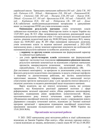 21
української школи. Тринадцять навчальних кабінетів (301 каб. –Диба Т.В., 302
каб.- Радченко А.П., 303каб. – Майстренко Л.В., 304 каб. – РатошнюкО.М.,
201каб. – Степенко І.Ш, 202 каб. – Нагорна Л.М.,203 каб. – Кургак О.М.,
204каб. –Сухомлин Л.Г, 101 каб – Брильовська Н.М., 102 каб. – ГейкоО.П., 103
каб. – Курбатова Н.П., 104 каб – Побережна І.В., 108 каб – Дунас
К.В.) забезпечені необхіднимидидактичними матеріалами з урахуванням
вимог за стандартами НУШ для учнів початкових класів.
Оцінювання результатів навчання учнів початкових класів
здійснюється відповідно до наказу Міністерства освіти та науки України від
13.07.2021 року № 813 «Про затвердження методичних рекомендацій щодо
оцінювання результатів навчання учнів 1-4 класів закладів загальної середньої
освіти», рішення педагогічної ради від 30.08.2021року (протокол №1), наказу
ліцею від 10.09.2021 року № 203 «Про оцінювання навчальних досягнень
учнів початкових класів та ведення шкільної документації у 2021-2022
навчальному році», у якому зазначені нормативні документи що особливостей
оцінювання результатів навчання та особистих досягнень учнів:
- у першому та другому класах оцінювання має формувальний характер
та здійснюється вербально;
- для учнів третіх-четвертих класів оцінювання має формувальний
характер і застосовується підсумкове оцінюванняза рівневою шкалою,
результати навчання зазначаються на відповідних сторінках навчальних
предметів, використовуючи позначення: початковий рівень - (П),
середній рівень - (С), достатній рівень - (Д), високий рівень - (В).
Для системного моніторингу за прогресом та досягненнями учнів, педагоги
фіксують результати педагогічних спостережень та ведуть учнівські портфоліо
з творчими та діагностичними роботами, які містять компетентісно
зорієнтовані завдання. Розгорнуту інформацію про навчальний поступ
учня/учениці протягом навчального року з усіх предметів вчителі фіксують у
свідоцтві досягнень та надають рекомендації щодо подальшого навчання.
Варто відмітити, що всі вчителі початкових класів, які успішно
працюють над Концепцією реалізації державної політики у сфері
реформування загальної середньої освіти «Нова українська школа»щороку
проходять підвищенням рівня професійних компетентностей. Відтак,
цьогонавчального року вчителі початкових класів пройшли курси
«Підвищення кваліфікації вчителів початкових класів з упровадження нового
Державного стандарту початкової освіти», відповідно до Типової освітньої
програми організації і проведення підвищення кваліфікації педагогічних
працівників закладами післядипломної освіти (наказ МОН України від
15.01.2018 №36).
Організація методичної роботи
У 2021 /2022 навчальному році методична робота в ліцеї здійснювалася
відповідно до Законів України «Про освіту», «Про загальну середню освіту»,
а також відповідно до завдань, визначених у наказі ліцею № 147 від 21.08.2021
 