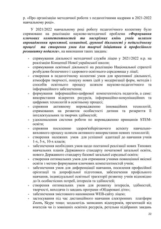 22
р. «Про організацію методичної роботи з педагогічними кадрами в 2021-2022
навчальному році».
У 2021/2022 навчальному році роботу педагогічного колективу було
спрямовано на реалізацію науково-методичної проблеми «Формування
ключових компетентностей та наскрізних вмінь учнів шляхом
впровадження проєктної, командної, групової діяльності у педагогічному
процесі та створення умов для творчої ініціативи й професійного
розвивитку педагога», на виконання таких завдань:
- спрямування діяльності методичної служби ліцею у 2021/2022 н.р. на
реалізацію Концепції Нової української школи;
- спрямування освітньої діяльності на реалізацію Національної стратегії
розбудови безпечного і здорового освітнього середовища у ліцеї;
- створення в педагогічному колективі умов для креативної діяльності,
атмосфери творчості, пошуку нових ідей у модернізації форм, методів і
способів освітнього процесу шляхом науково-педагогічного та
інформаційного забезпечення;
- формування інформаційно-цифрової компетентність педагогів, а саме:
використання відкритих ресурсів, інформаційно-комунікаційних та
цифрових технологій в освітньому процесі;
- сприяння активному впровадженню інноваційних технологій,
спрямованих на розвиток особистості дитини та розкриття її
інтелектуальних та творчих здібностей;
- удосконалення системи роботи по впровадженню принципів STEM-
освіти;
- сприяння посиленню здоров'язберігаючого аспекту навчально-
виховного процесу шляхом активного використання певних технологій;
- створення належних умов для успішної адаптації до навчання учнів
1-х, 5-х, 10-х класів;
- забезпечення необхідних умов щодо поетапної реалізації нових Типових
навчальних планів Державного стандарту початкової загальної освіти,
нового Державного стандарту базової загальної середньої освіти;
- створення оптимальних умов для отримання учнями повноцінної якісної
освіти з метою формування ключових компетентностей учнів;
- забезпечення умов для диференціації навчання, посилення професійної
орієнтації та допрофільної підготовки, забезпечення профільного
навчання, індивідуальної освітньої траєкторії розвитку учнів відповідно
до їх особистісних потреб, інтересів та здібностей;
- створення оптимальних умов для розвитку інтересів, здібностей,
творчості, виходячи із завдань програми «Обдаровані діти»;
- забезпечення змістовного наповнення WEB-сайту ліцею;
- застосування під час дистанційного навчання електронних платформ
Zoom, Skype тощо; заздалегідь записаних відеоуроків, презентацій від
вчителів чи із зовнішніх освітніх ресурсів, ретельно підібраних завдань
 