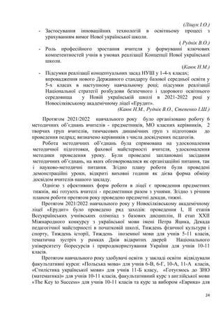 24
(Ліщук І.О.)
- Застосування інноваційних технологій в освітньому процесі з
урахуванням вимог Нової української школи.
( Руднік В.О.)
- Роль професійного зростання вчителя у формуванні ключових
компетентностей учнів в умовах реалізації Концепції Нової української
школи.
(Каюк Н.М.)
- Підсумки реалізації концептуальних засад НУШ у 1-4-х класах;
впровадження нового Державного стандарту базової середньої освіти у
5-х класах в наступному навчальному році; підсумки реалізації
Національної стратегії розбудови безпечного і здорового освітнього
середовища у Новій українській школі в 2021-2022 році у
Новосілківському академічному ліцеї «Ерудит».
(Каюк Н.М., Руднік В.О., Степенко І.Ш.)
Протягом 2021/2022 навчального року було організовано роботу 6
методичних об’єднань вчителів - предметників, МО класних керівників, 2
творчих груп вчителів, тимчасових динамічних груп з підготовки до
проведення педрад; визначено керівників з числа досвідчених педагогів.
Робота методичних об’єднань була спрямована на удосконалення
методичної підготовки, фахової майстерності вчителя, удосконалення
методики проведення уроку. Були проведені заплановані засідання
методичних об’єднань, на яких обговорювалися як організаційні питання, так
і науково-методичні питання. Згідно плану роботи були проведені
демонстраційні уроки, відкриті виховні години як дієва форма обміну
досвідом вчителів нашого закладу.
Однією з ефективних форм роботи в ліцеї є проведення предметних
тижнів, які готують вчителі - предметники разом з учнями. Згідно з річним
планом роботи протягом року проведено предметні декади, тижні.
Протягом 2021/2022 навчального року у Новосілківському академічному
ліцеї «Ерудит» було проведено ряд заходів: проведення І, ІІ етапів
Всеукраїнських учнівських олімпіад з базових дисциплін, ІІ етап ХХІІ
Міжнародного конкурсу з української мови імені Петра Яцика, Декада
педагогічної майстерності в початковій школі, Тиждень фізичної культури і
спорту, Тиждень історії, Тиждень іноземної мови для учнів 5-11 класів,
тематична зустріч у рамках Днів відкритих дверей Національного
університету біоресурсів і природокористування України для учнів 10-11
класів.
Протягом навчального року здобувачі освіти у закладі освіти відвідували
факультативні курси: «Польська мова» для учнів 6-В, 6-Г, 10-А, 11-А класів,
«Стилістика української мови» для учнів 11-Б класу, «Готуємось до ЗНО
(математика)» для учнів 10-11 класів, факультативний курс з англійської мови
«The Key to Success» для учнів 10-11 класів та курс за вибором «Еврика» для
 