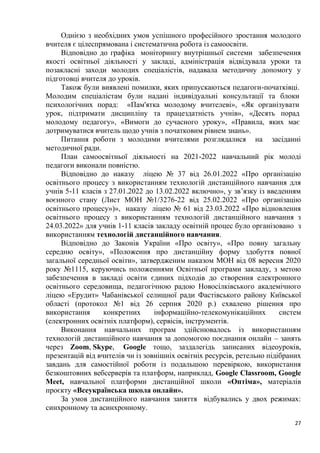 27
Однією з необхідних умов успішного професійного зростання молодого
вчителя є цілеспрямована і систематична робота із самоосвіти.
Відповідно до графіка моніторингу внутрішньої системи забезпечення
якості освітньої діяльності у закладі, адміністрація відвідувала уроки та
позакласні заходи молодих спеціалістів, надавала методичну допомогу у
підготовці вчителя до уроків.
Також були виявлені помилки, яких припускаються педагоги-початківці.
Молодим спеціалістам були надані індивідуальні консультації та блоки
психологічних порад: «Пам'ятка молодому вчителеві», «Як організувати
урок, підтримати дисципліну та працездатність учнів», «Десять порад
молодому педагогу», «Вимоги до сучасного уроку», «Правила, яких має
дотримуватися вчитель щодо учнів з початковим рівнем знань».
Питання роботи з молодими вчителями розглядалися на засіданні
методичної ради.
План самоосвітньої діяльності на 2021-2022 навчальний рік молоді
педагоги виконали повністю.
Відповідно до наказу ліцею № 37 від 26.01.2022 «Про організацію
освітнього процесу з використанням технологій дистанційного навчання для
учнів 5-11 класів з 27.01.2022 до 13.02.2022 включно», у зв’язку із введенням
воєнного стану (Лист МОН №1/3276-22 від 25.02.2022 «Про організацію
освітнього процесу»)», наказу ліцею № 61 від 23.03.2022 «Про відновлення
освітнього процесу з використанням технологій дистанційного навчання з
24.03.2022» для учнів 1-11 класів закладу освітній процес було організовано з
використанням технологій дистанційного навчання.
Відповідно до Законів України «Про освіту», «Про повну загальну
середню освіту», «Положення про дистанційну форму здобуття повної
загальної середньої освіти», затвердженим наказом МОН від 08 вересня 2020
року №1115, керуючись положеннями Освітньої програми закладу, з метою
забезпечення в закладі освіти єдиних підходів до створення електронного
освітнього середовища, педагогічною радою Новосілківського академічного
ліцею «Ерудит» Чабанівської селищної ради Фастівського району Київської
області (протокол №1 від 26 серпня 2020 р.) схвалено рішення про
використання конкретних інформаційно-телекомунікаційних систем
(електронних освітніх платформ), сервісів, інструментів.
Виконання навчальних програм здійснювалось із використанням
технологій дистанційного навчання за допомогою поєднання онлайн – занять
через Zoom, Skype, Google тощо, заздалегідь записаних відеоуроків,
презентацій від вчителів чи із зовнішніх освітніх ресурсів, ретельно підібраних
завдань для самостійної роботи із подальшою перевіркою, використання
безкоштовних вебсерверів та платформ, наприклад, Google Classroom, Google
Meet, навчальної платформи дистанційної школи «Оптіма», матеріалів
проєкту «Всеукраїнська школа онлайн».
За умов дистанційного навчання заняття відбувались у двох режимах:
синхронному та асинхронному.
 