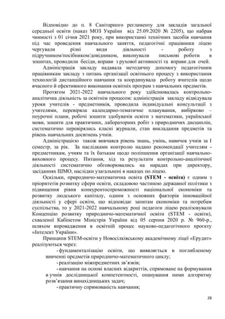 28
Відповідно до п. 8 Санітарного регламенту для закладів загальної
середньої освіти (наказ МОЗ України від 25.09.2020 № 2205), що набрав
чинності з 01 січня 2021 року, при використанні технічних засобів навчання
під час проведення навчального заняття, педагогічні працівники ліцею
чергували різні види діяльності - роботу з
підручником/посібником/довідником, виконували письмові роботи в
зошитах, проводили бесіди, вправи з рухової активності та вправи для очей.
Адміністрація закладу надавала методичну допомогу педагогічним
працівникам закладу з питань організації освітнього процесу з використання
технологій дистанційного навчання та координувала роботу вчителів щодо
вчасного й ефективного виконання освітніх програм з навчальних предметів.
Протягом 2021-2022 навчального року здійснювалась контрольно-
аналітична діяльність за освітнім процесом: адміністрація закладу відвідувала
уроки учителів - предметників, проводила індивідуальні консультації з
учителями, перевіряла календарно-тематичне планування, вибірково –
поурочні плани, робочі зошити здобувачів освіти з математики, української
мови, зошити для практичних, лабораторних робіт з природничих дисциплін,
систематично перевірялись класні журнали, стан викладання предметів та
рівень навчальних досягнень учнів.
Адміністрацією також вивчався рівень знань, умінь, навичок учнів за І
семестр, за рік. За наслідками контролю надано рекомендації учителям -
предметникам, учням та їх батькам щодо поліпшення організації навчально-
виховного процесу. Питання, хід та результати контрольно-аналітичної
діяльності систематично обговорювались на нарадах при директору,
засіданнях ШМО, наслідки узагальнені в наказах по ліцею.
Оскільки, природничо-математична освіта (STEM - освіта) є одним з
пріоритетів розвитку сфери освіти, складовою частиною державної політики з
підвищення рівня конкурентоспроможності національної економіки та
розвитку людського капіталу, одним з основних факторів інноваційної
діяльності у сфері освіти, що відповідає запитам економіки та потребам
суспільства, то у 2021-2022 навчальному році педагоги ліцею реалізовували
Концепцію розвитку природничо-математичної освіти (STEM - освіти),
схваленої Кабінетом Міністрів України від 05 серпня 2020 р. № 960-р.,
шляхом впровадження в освітній процес науково-педагогічного проєкту
«Інтелект України».
Принципи STEM-освіти у Новосілківському академічному ліцеї «Ерудит»
реалізуються через:
-фундаменталізацію освіти, що виявляється в поглибленому
вивченні предметів природничо-математичного циклу;
-реалізацію міжпредметних зв’язків;
-навчання на основі власних відкриттів, спрямоване на формування
в учнів дослідницької компетентності, опанування ними алгоритму
розв’язання винахідницьких задач;
-практичну спрямованість навчання;
 