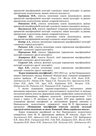 30
присвоєній кваліфікаційній категорії «спеціаліст вищої категорії» та раніше
присвоєному педагогічному званню «вчитель методист»);
Курбатова Н.П., вчитель початкових класів (відповідність раніше
присвоєній кваліфікаційній категорії «спеціаліст вищої категорії» та раніше
присвоєному педагогічному званню «старший вчитель»);
Ратошнюк О.М., учитель початкових класів (відповідність раніше
присвоєній кваліфікаційній категорії «спеціаліст вищого посадового окладу»);
Паустовська В.В., вчитель зарубіжної літератури (відповідність раніше
присвоєній кваліфікаційній категорії «спеціаліст вищої категорії» та раніше
присвоєному педагогічному званню «старший вчитель»);
Горенко Н.І., учитель початкових класів (відповідність раніше
присвоєній кваліфікаційній категорії «спеціаліст вищої категорії»);
Бондар А.А., вчитель математики (присвоєння кваліфікаційної категорії
«спеціаліст першої категорії»);
Радченко А.П., учитель початкових класів (присвоєння кваліфікаційної
категорії «спеціаліст першої категорії»);
Переверзова В.В., вчитель інформатики (присвоєння кваліфікаційної
категорії «спеціаліст другої категорії»);
Дмитренко Я.П., вчитель біології, хімії (присвоєння кваліфікаційної
категорії «спеціаліст другої категорії»);
Скороход І.О., вчитель фізичної культури (присвоєння кваліфікаційної
категорії «спеціаліст другої категорії»);
Іщук К.В., учитель початкових класів (присвоєння кваліфікаційної
категорії «спеціаліст другої категорії»).
Курси підвищення кваліфікації у 2021-2022 н.р. на базі Комунального
вищого навчального закладу Київської обласної ради «Академії неперервної
освіти» пройшли 17 педагогів: Ліщук І.О., Жоглік О.М., Каюк Н.М.,
Лебединська Н.І., Лобода О.М., Чорна С.В., Ткаченко О.А., Брильовська Н.М.,
Гейко О.П., Диба Т.В., Іщук К.В., Курбатова Н.П., Нагорна Л.М.,
Побережна І.В., Радченко А.П., Ратошнюк О.М., Горенко Н.І.
З метою підвищення науково-теоретичного, методичного рівнів
викладання навчальних дисциплін і результативності педагогічної та науково-
методичної роботи вчителів, формування нових професійних компетентностей,
засвоєння інноваційних, цифрових технологій, вчителі-предметники 5-11
класів у період з 29 листопада по 10 грудня 2021 року пройшли курси
підвищення фахової кваліфікації за дистанційною формою навчання в
Національному педагогічному університеті імені М. П. Драгоманова за
програмою «Підвищення кваліфікації вчителів закладів загальної
середньої освіти відповідно до вимог Концепції «Нова українська школа».
Курси підвищення кваліфікації на базі Національного педагогічного
університету імені М. П. Драгоманова пройшли 37 вчителів: Ліщук І.О.,
Августовська Н.В., Афанасьєв О.В., Бондар А.А., Бурлака Л.М., Байбарацька
К.В., Бідун Ю.В., Гмошинський М.Б., Губа М.В., Дмитренко Я.П., Жоглік О.М.,
Загородня Н.М., Каюк Н.М., Ковальчук О.В., Колосова О.О., Лебединська Н.І.,
 
